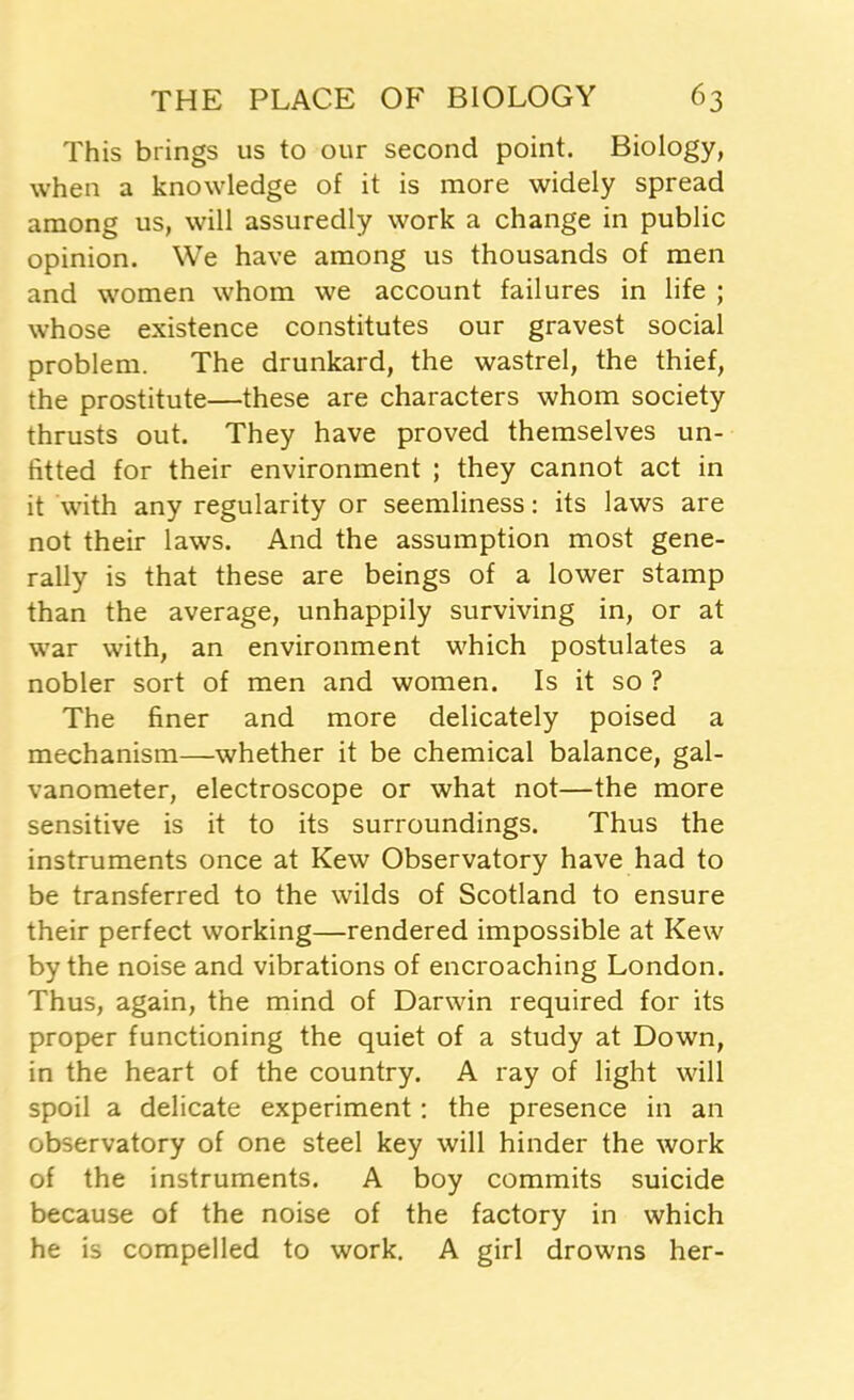 This brings us to our second point. Biology, when a knowledge of it is more widely spread among us, will assuredly work a change in public opinion. We have among us thousands of men and women whom we account failures in life ; whose existence constitutes our gravest social problem. The drunkard, the wastrel, the thief, the prostitute—these are characters whom society thrusts out. They have proved themselves un- fitted for their environment ; they cannot act in it with any regularity or seemliness: its laws are not their laws. And the assumption most gene- rally is that these are beings of a lower stamp than the average, unhappily surviving in, or at war with, an environment which postulates a nobler sort of men and women. Is it so ? The finer and more delicately poised a mechanism—whether it be chemical balance, gal- vanometer, electroscope or what not—the more sensitive is it to its surroundings. Thus the instruments once at Kew Observatory have had to be transferred to the wilds of Scotland to ensure their perfect working—rendered impossible at Kew by the noise and vibrations of encroaching London. Thus, again, the mind of Darwin required for its proper functioning the quiet of a study at Down, in the heart of the country. A ray of light will spoil a delicate experiment: the presence in an observatory of one steel key will hinder the work of the instruments. A boy commits suicide because of the noise of the factory in which he is compelled to work. A girl drowns her-