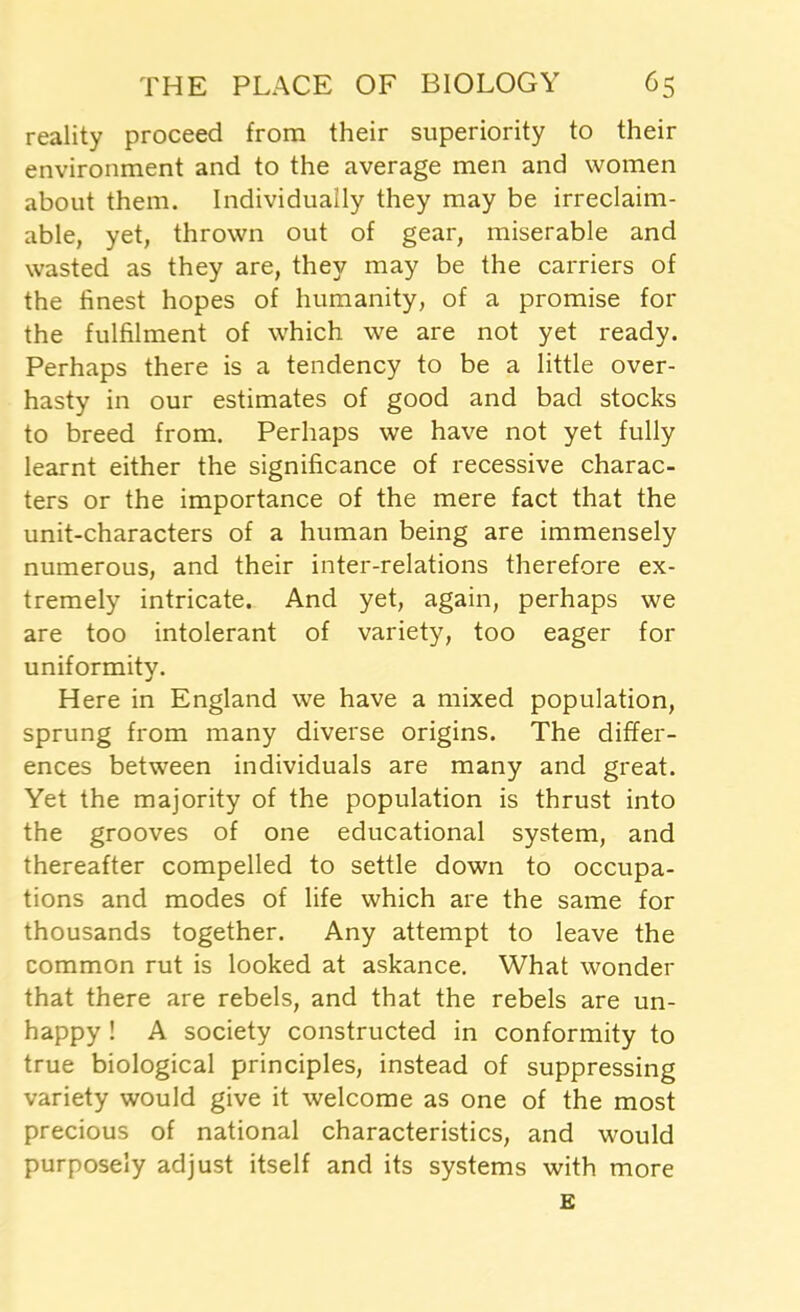 reality proceed from their superiority to their environment and to the average men and women about them. Individually they may be irreclaim- able, yet, thrown out of gear, miserable and wasted as they are, they may be the carriers of the finest hopes of humanity, of a promise for the fulfilment of which we are not yet ready. Perhaps there is a tendency to be a little over- hasty in our estimates of good and bad stocks to breed from. Perhaps we have not yet fully learnt either the significance of recessive charac- ters or the importance of the mere fact that the unit-characters of a human being are immensely numerous, and their inter-relations therefore ex- tremely intricate. And yet, again, perhaps we are too intolerant of variety, too eager for uniformity. Here in England we have a mixed population, sprung from many diverse origins. The differ- ences between individuals are many and great. Yet the majority of the population is thrust into the grooves of one educational system, and thereafter compelled to settle down to occupa- tions and modes of life which are the same for thousands together. Any attempt to leave the common rut is looked at askance. What wonder that there are rebels, and that the rebels are un- happy ! A society constructed in conformity to true biological principles, instead of suppressing variety would give it welcome as one of the most precious of national characteristics, and would purposely adjust itself and its systems with more £