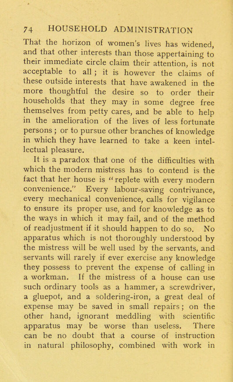 That the horizon of women’s lives has widened, and that other interests than those appertaining to their immediate circle claim their attention, is not acceptable to all ; it is however the claims of these outside interests that have awakened in the more thoughtful the desire so to order their households that they may in some degree free themselves from petty cares, and be able to help in the amelioration of the lives of less fortunate persons ; or to pursue other branches of knowledge in which they have learned to take a keen intel- lectual pleasure. It is a paradox that one of the difficulties with which the modern mistress has to contend is the fact that her house is lt replete with every modern convenience.” Every labour-saving contrivance, every mechanical convenience, calls for vigilance to ensure its proper use, and for knowledge as to the ways in which it may fail, and of the method of readjustment if it should happen to do so. No apparatus which is not thoroughly understood by the mistress will be well used by the servants, and servants will rarely if ever exercise any knowledge they possess to prevent the expense of calling in a workman. If the mistress of a house can use such ordinary tools as a hammer, a screwdriver, a gluepot, and a soldering-iron, a great deal of expense may be saved in small repairs; on the other hand, ignorant meddling with scientific apparatus may be worse than useless. There can be no doubt that a course of instruction in natural philosophy, combined with work in