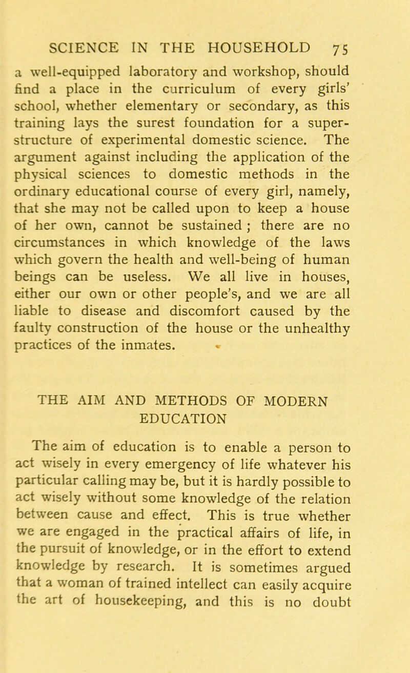 a well-equipped laboratory and workshop, should find a place in the curriculum of every girls’ school, whether elementary or secondary, as this training lays the surest foundation for a super- structure of experimental domestic science. The argument against including the application of the physical sciences to domestic methods in the ordinary educational course of every girl, namely, that she may not be called upon to keep a house of her own, cannot be sustained ; there are no circumstances in which knowledge of the laws which govern the health and well-being of human beings can be useless. We all live in houses, either our own or other people’s, and we are all liable to disease and discomfort caused by the faulty construction of the house or the unhealthy practices of the inmates. THE AIM AND METHODS OF MODERN EDUCATION The aim of education is to enable a person to act wisely in every emergency of life whatever his particular calling may be, but it is hardly possible to act wisely without some knowledge of the relation between cause and effect. This is true whether we are engaged in the practical affairs of life, in the pursuit of knowledge, or in the effort to extend knowledge by research. It is sometimes argued that a woman of trained intellect can easily acquire the art of housekeeping, and this is no doubt