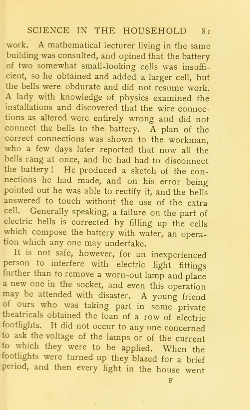 work. A mathematical lecturer living in the same building was consulted, and opined that the battery of two somewhat small-looking cells was insuffi- cient, so he obtained and added a larger cell, but the bells were obdurate and did not resume work. A lady with knowledge of physics examined the installations and discovered that the wire connec- tions as altered were entirely wrong and did not connect the bells to the battery. A plan of the correct connections was shown to the workman, who a few days later reported that now all the bells rang at once, and he had had to disconnect the battery ! He produced a sketch of the con- nections he had made, and on his error being pointed out he was able to rectify it, and the bells answered to touch without the use of the extra cell. Generally speaking, a failure on the part of electric bells is corrected by filling up the cells which compose the battery with water, an opera- tion which any one may undertake. It is not safe, however, for an inexperienced person to interfere with electric light fittings further than to remove a worn-out lamp and place a new one in the socket, and even this operation may be attended with disaster. A young friend of ours who was taking part in some private theatricals obtained the loan of a row of electric footlights. It did not occur to any one concerned to ask the voltage of the lamps or of the current to which they were to be applied. When the footlights were turned up they blazed for a brief period, and then every light in the house went F