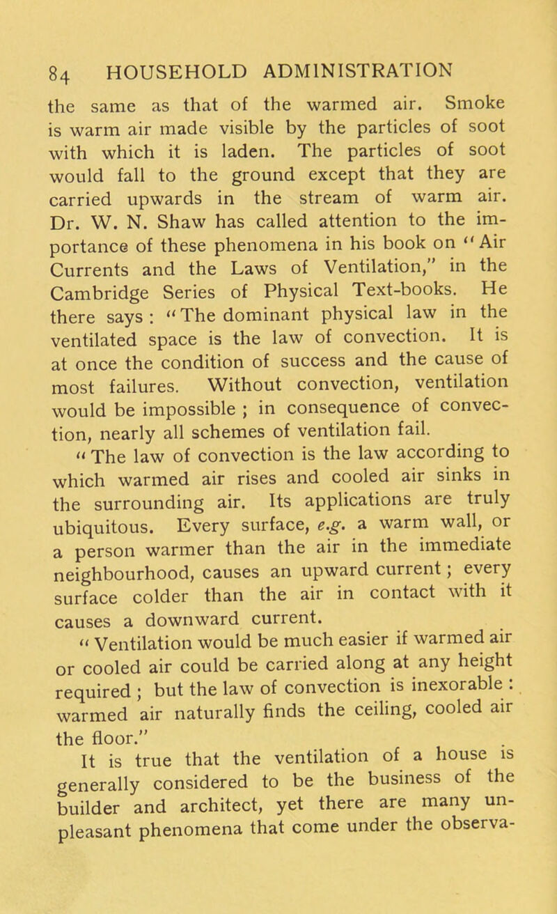 the same as that of the warmed air. Smoke is warm air made visible by the particles of soot with which it is laden. The particles of soot would fall to the ground except that they are carried upwards in the stream of warm air. Dr. W. N. Shaw has called attention to the im- portance of these phenomena in his book on “Air Currents and the Laws of Ventilation,” in the Cambridge Series of Physical Text-books. He there says : «The dominant physical law in the ventilated space is the law of convection. It is at once the condition of success and the cause of most failures. Without convection, ventilation would be impossible ; in consequence of convec- tion, nearly all schemes of ventilation fail. « The law of convection is the law according to which warmed air rises and cooled air sinks in the surrounding air. Its applications are truly ubiquitous. Every surface, e.g. a warm wall, or a person warmer than the air in the immediate neighbourhood, causes an upward current; every surface colder than the air in contact with it causes a downward current. « Ventilation would be much easier if warmed air or cooled air could be carried along at any height required ; but the law of convection is inexorable : warmed air naturally finds the ceiling, cooled air the floor.” It is true that the ventilation of a house is generally considered to be the business of the builder and architect, yet there are many un- pleasant phenomena that come under the observa-