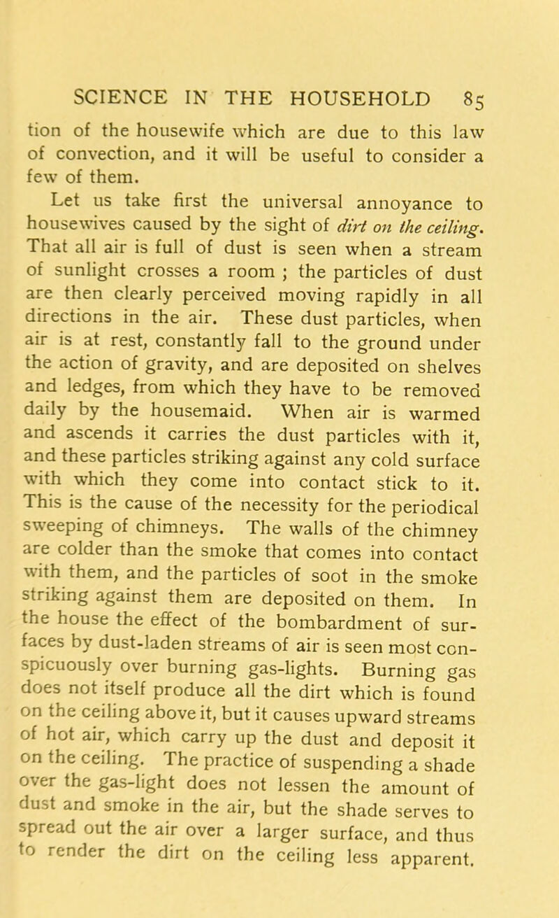 tion of the housewife which are due to this law of convection, and it will be useful to consider a few of them. Let us take first the universal annoyance to housewives caused by the sight of dirt on the ceiling. That all air is full of dust is seen when a stream of sunlight crosses a room ; the particles of dust are then clearly perceived moving rapidly in all directions in the air. These dust particles, when air is at rest, constantly fall to the ground under the action of gravity, and are deposited on shelves and ledges, from which they have to be removed daily by the housemaid. When air is warmed and ascends it carries the dust particles with it, and these particles striking against any cold surface with which they come into contact stick to it. This is the cause of the necessity for the periodical sweeping of chimneys. The walls of the chimney are colder than the smoke that comes into contact with them, and the particles of soot in the smoke striking against them are deposited on them. In the house the effect of the bombardment of sur- faces by dust-laden streams of air is seen most con- spicuously over burning gas-lights. Burning gas does not itself produce all the dirt which is found on the ceiling above it, but it causes upward streams of hot air, which carry up the dust and deposit it on the ceiling. The practice of suspending a shade over the gas-light does not lessen the amount of dust and smoke in the air, but the shade serves to spread out the air over a larger surface, and thus to render the dirt on the ceiling less apparent.