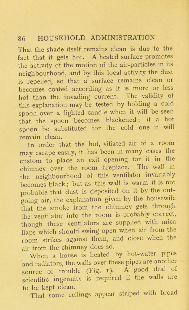 That the shade itself remains clean is due to the fact that it gets hot. A heated surface promotes the activity of the motion of the air-particles in its neighbourhood, and by this local activity the dust is repelled, so that a surface remains clean or becomes coated according as it is more or less hot than the invading current. The validity of this explanation may be tested by holding a cold spoon over a lighted candle when it will be seen that the spoon becomes blackened; if a hot spoon be substituted for the cold one it will remain clean. In order that the hot, vitiated air of a room may escape easily, it has been in many cases the custom to place an exit opening for it in the chimney over the room fireplace. The wall in the neighbourhood of this ventilator invariably becomes black; but as this wall is warm it is not probable that dust is deposited on it by the out- going air, the explanation given by the housewife that the smoke from the chimney gets through the ventilator into the room is probably correct, though these ventilators are supplied with mica flaps which should swing open when air from the room strikes against them, and close when the air from the chimney does so. When a house is heated by hot-water pipes and radiators, the walls over these pipes are another source of trouble (Fig. i). A good deal of scientific ingenuity is required if the walls are to be kept clean. That some ceilings appear striped with broad