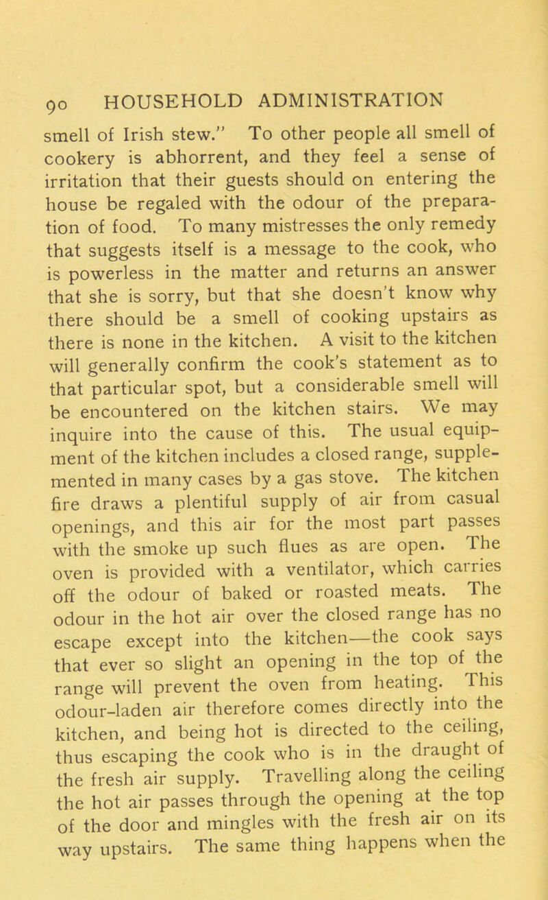 smell of Irish stew.” To other people all smell of cookery is abhorrent, and they feel a sense of irritation that their guests should on entering the house be regaled with the odour of the prepara- tion of food. To many mistresses the only remedy that suggests itself is a message to the cook, who is powerless in the matter and returns an answer that she is sorry, but that she doesn’t know why there should be a smell of cooking upstairs as there is none in the kitchen. A visit to the kitchen will generally confirm the cook’s statement as to that particular spot, but a considerable smell will be encountered on the kitchen stairs. We may inquire into the cause of this. The usual equip- ment of the kitchen includes a closed range, supple- mented in many cases by a gas stove. The kitchen fire draws a plentiful supply of air from casual openings, and this air for the most part passes with the smoke up such flues as are open. The oven is provided with a ventilator, which carries off the odour of baked or roasted meats. The odour in the hot air over the closed range has no escape except into the kitchen—the cook says that ever so slight an opening in the top of the range will prevent the oven from heating. This odour-laden air therefore comes directly into the kitchen, and being hot is directed to the ceiling, thus escaping the cook who is in the di aught of the fresh air supply. Travelling along the ceiling the hot air passes through the opening at the top of the door and mingles with the fresh air on its way upstairs. The same thing happens when the