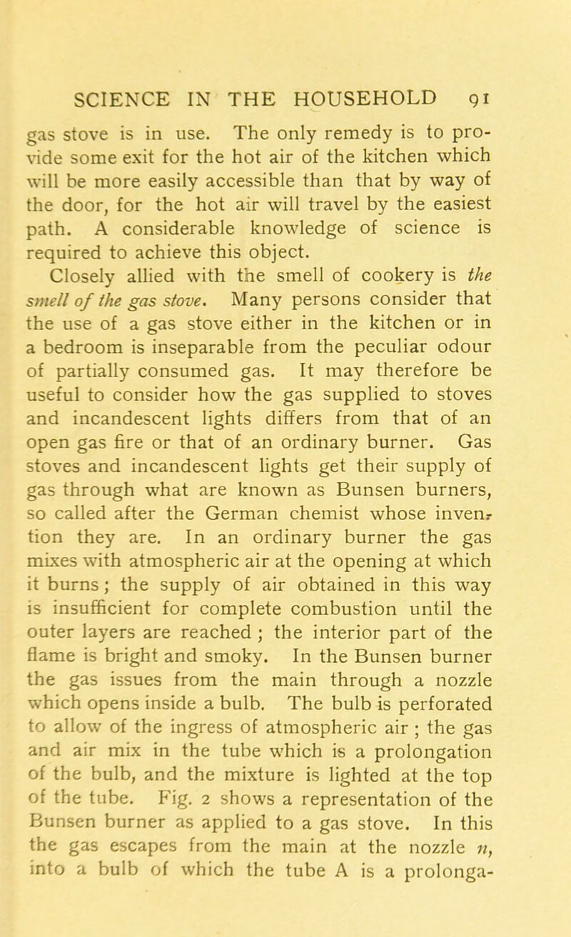 gas stove is in use. The only remedy is to pro- vide some exit for the hot air of the kitchen which will be more easily accessible than that by way of the door, for the hot air will travel by the easiest path. A considerable knowledge of science is required to achieve this object. Closely allied with the smell of cookery is the smell of the gas stove. Many persons consider that the use of a gas stove either in the kitchen or in a bedroom is inseparable from the peculiar odour of partially consumed gas. It may therefore be useful to consider how the gas supplied to stoves and incandescent lights differs from that of an open gas fire or that of an ordinary burner. Gas stoves and incandescent lights get their supply of gas through what are known as Bunsen burners, so called after the German chemist whose invenr tion they are. In an ordinary burner the gas mixes with atmospheric air at the opening at which it burns; the supply of air obtained in this way is insufficient for complete combustion until the outer layers are reached ; the interior part of the flame is bright and smoky. In the Bunsen burner the gas issues from the main through a nozzle which opens inside a bulb. The bulb is perforated to allow of the ingress of atmospheric air ; the gas and air mix in the tube which is a prolongation of the bulb, and the mixture is lighted at the top of the tube. Fig. 2 shows a representation of the Bunsen burner as applied to a gas stove. In this the gas escapes from the main at the nozzle n, into a bulb of which the tube A is a prolonga-