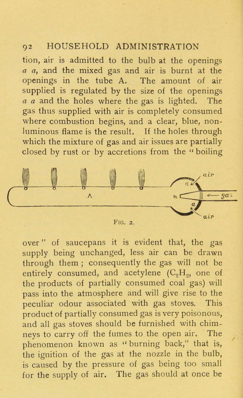 tion, air is admitted to the bulb at the openings a a, and the mixed gas and air is burnt at the openings in the tube A. The amount of air supplied is regulated by the size of the openings a a and the holes where the gas is lighted. The gas thus supplied with air is completely consumed where combustion begins, and a clear, blue, non- luminous flame is the result. If the holes through which the mixture of gas and air issues are partially closed by rust or by accretions from the “ boiling Fig. 2. over ” of saucepans it is evident that, the gas supply being unchanged, less air can be drawn through them ; consequently the gas will not be entirely consumed, and acetylene (C2H2, one of the products of partially consumed coal gas) will pass into the atmosphere and will give rise to the peculiar odour associated with gas stoves. This product of partially consumed gas is very poisonous, and all gas stoves should be furnished with chim- neys to carry off the fumes to the open air. The phenomenon known as “ burning back,” that is, the ignition of the gas at the nozzle in the bulb, is caused by the pressure of gas being too small for the supply of air. The gas should at once be