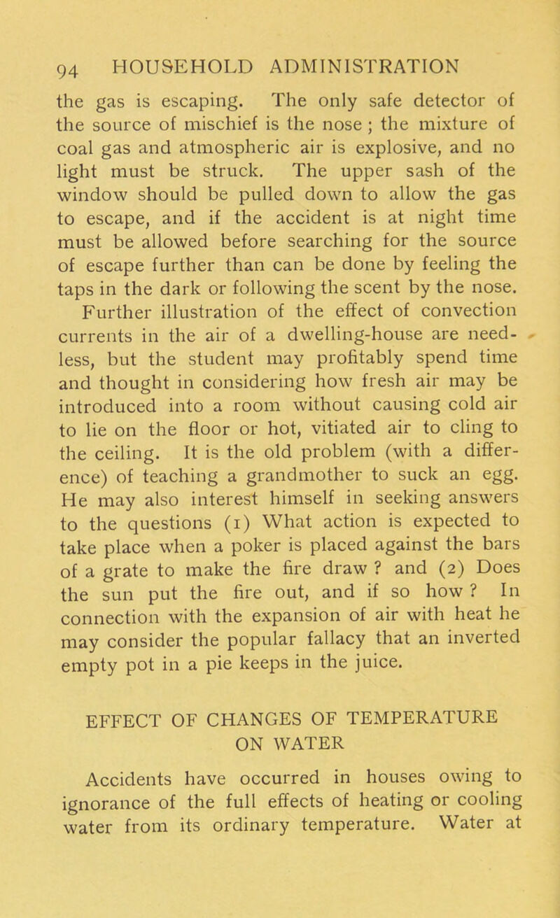 the gas is escaping. The only safe detector of the source of mischief is the nose ; the mixture of coal gas and atmospheric air is explosive, and no light must be struck. The upper sash of the window should be pulled down to allow the gas to escape, and if the accident is at night time must be allowed before searching for the source of escape further than can be done by feeling the taps in the dark or following the scent by the nose. Further illustration of the effect of convection currents in the air of a dwelling-house are need- less, but the student may profitably spend time and thought in considering how fresh air may be introduced into a room without causing cold air to lie on the floor or hot, vitiated air to cling to the ceiling. It is the old problem (with a differ- ence) of teaching a grandmother to suck an egg. He may also interest himself in seeking answers to the questions (i) What action is expected to take place when a poker is placed against the bars of a grate to make the fire draw ? and (2) Does the sun put the fire out, and if so how ? In connection with the expansion of air with heat he may consider the popular fallacy that an inverted empty pot in a pie keeps in the juice. EFFECT OF CHANGES OF TEMPERATURE ON WATER Accidents have occurred in houses owing to ignorance of the full effects of heating or cooling water from its ordinary temperature. Water at