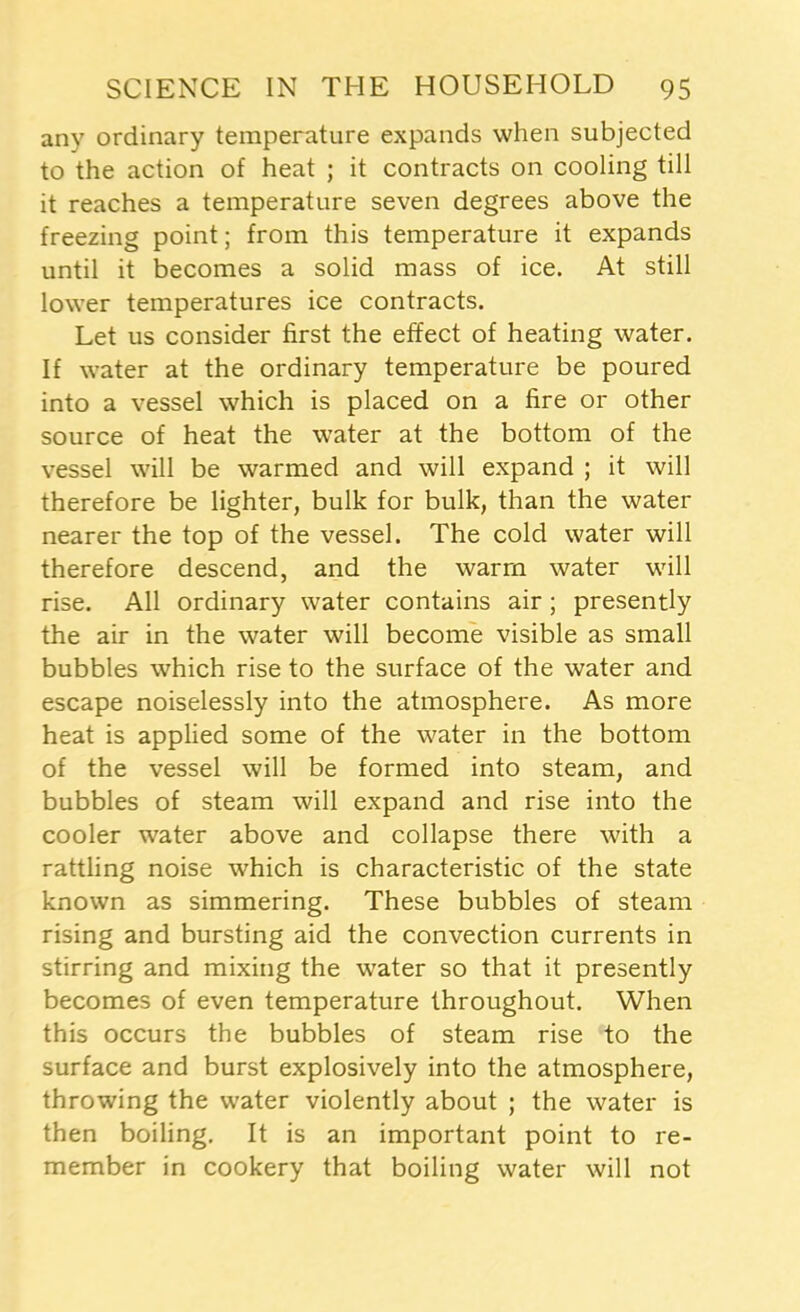 any ordinary temperature expands when subjected to the action of heat ; it contracts on cooling till it reaches a temperature seven degrees above the freezing point; from this temperature it expands until it becomes a solid mass of ice. At still lower temperatures ice contracts. Let us consider first the effect of heating water. If water at the ordinary temperature be poured into a vessel which is placed on a fire or other source of heat the water at the bottom of the vessel will be warmed and will expand ; it will therefore be lighter, bulk for bulk, than the water nearer the top of the vessel. The cold water will therefore descend, and the warm water will rise. All ordinary water contains air ; presently the air in the water will become visible as small bubbles which rise to the surface of the water and escape noiselessly into the atmosphere. As more heat is applied some of the water in the bottom of the vessel will be formed into steam, and bubbles of steam will expand and rise into the cooler water above and collapse there with a rattling noise which is characteristic of the state known as simmering. These bubbles of steam rising and bursting aid the convection currents in stirring and mixing the water so that it presently becomes of even temperature throughout. When this occurs the bubbles of steam rise to the surface and burst explosively into the atmosphere, throwing the water violently about ; the water is then boiling. It is an important point to re- member in cookery that boiling water will not