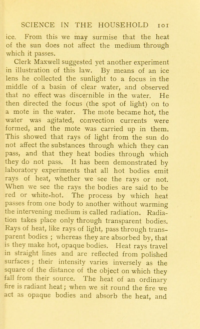 ice. From this we may surmise that the heat of the sun does not affect the medium through which it passes. Clerk Maxwell suggested yet another experiment in illustration of this law. By means of an ice lens he collected the sunlight to a focus in the middle of a basin of clear water, and observed that no effect was discernible in the water. He then directed the focus (the spot of light) on to a mote in the water. The mote became hot, the water was agitated, convection currents were formed, and the mote was carried up in them. This showed that rays of light from the sun do not affect the substances through which they can pass, and that they heat bodies through which they do not pass. It has been demonstrated by laboratory experiments that all hot bodies emit rays of heat, whether we see the rays or not. When we see the rays the bodies are said to be red or white-hot. The process by which heat passes from one body to another without warming the intervening medium is called radiation. Radia- tion takes place only through transparent bodies. Rays of heat, like rays of light, pass through trans- parent bodies ; whereas they are absorbed by, that is they make hot, opaque bodies. Heat rays travel in straight lines and are reflected from polished surfaces ; their intensity varies inversely as the square of the distance of the object on which they fall from their source. The heat of an ordinary fire is radiant heat; when we sit round the fire we act as opaque bodies and absorb the heat, and