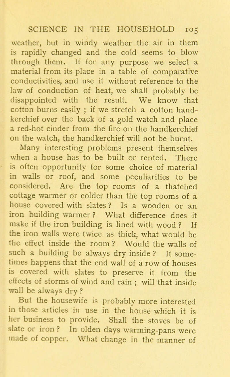 weather, but in windy weather the air in them is rapidly changed and the cold seems to blow through them. If for any purpose we select a material from its place in a table of comparative conductivities, and use it without reference to the law of conduction of heat, we shall probably be disappointed with the result. We know that cotton burns easily ; if we stretch a cotton hand- kerchief over the back of a gold watch and place a red-hot cinder from the fire on the handkerchief on the watch, the handkerchief will not be burnt. Many interesting problems present themselves when a house has to be built or rented. There is often opportunity for some choice of material in walls or roof, and some peculiarities to be considered. Are the top rooms of a thatched cottage warmer or colder than the top rooms of a house covered with slates ? Isa wooden or an iron building warmer ? What difference does it make if the iron building is lined with wood ? If the iron walls were twice as thick, what would be the effect inside the room ? Would the walls of such a building be always dry inside ? It some- times happens that the end wall of a row of houses is covered with slates to preserve it from the effects of storms of wind and rain ; will that inside wall be always dry ? But the housewife is probably more interested in those articles in use in the house which it is her business to provide. Shall the stoves be of slate or iron ? In olden days warming-pans were made of copper. What change in the manner of