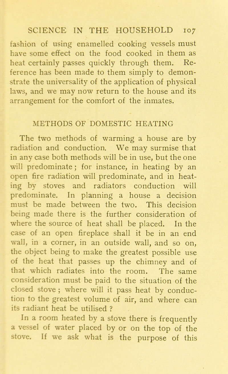 fashion of using enamelled cooking vessels must have some effect on the food cooked in them as heat certainly passes quickly through them. Re- ference has been made to them simply to demon- strate the universality of the application of physical laws, and we may now return to the house and its arrangement for the comfort of the inmates. METHODS OF DOMESTIC HEATING The two methods of warming a house are by radiation and conduction. We may surmise that in any case both methods will be in use, but the one will predominate ; for instance, in heating by an open fire radiation will predominate, and in heat- ing by stoves and radiators conduction will predominate. In planning a house a decision must be made between the two. This decision being made there is the further consideration of where the source of heat shall be placed. In the case of an open fireplace shall it be in an end wall, in a corner, in an outside wall, and so on, the object being to make the greatest possible use of the heat that passes up the chimney and of that which radiates into the room. The same consideration must be paid to the situation of the closed stove ; where will it pass heat by conduc- tion to the greatest volume of air, and where can its radiant heat be utilised ? In a room heated by a stove there is frequently a vessel of water placed by or on the top of the stove. If we ask what is the purpose of this