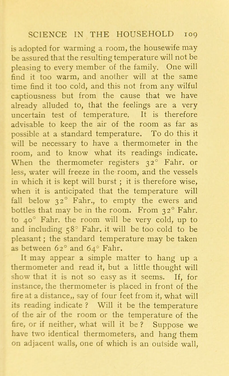 is adopted for warming a room, the housewife may be assured that the resulting temperature will not be pleasing to every member of the family. One will find it too warm, and another will at the same time find it too cold, and this not from any wilful captiousness but from the cause that we have already alluded to, that the feelings are a very uncertain test of temperature. It is therefore advisable to keep the air of the room as far as possible at a standard temperature. To do this it will be necessary to have a thermometer in the room, and to know what its readings indicate. When the thermometer registers 320 Fahr. or less, water will freeze in the room, and the vessels in which it is kept will burst ; it is therefore wise, when it is anticipated that the temperature will fall below 320 Fahr., to empty the ewers and bottles that may be in the room. From 320 Fahr. to 40° Fahr. the room will be very cold, up to and including 58° Fahr. it will be too cold to be pleasant; the standard temperature may be taken as between 62° and 64° Fahr. It may appear a simple matter to hang up a thermometer and read it, but a little thought will show that it is not so easy as it seems. If, for instance, the thermometer is placed in front of the fire at a distance,, say of four feet from it, what will its reading indicate ? Will it be the temperature of the air of the room or the temperature of the fire, or if neither, what will it be ? Suppose we have two identical thermometers, and hang them on adjacent walls, one of which is an outside wall,