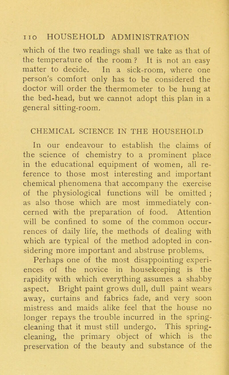 which of the two readings shall we take as that of the temperature of the room ? It is not an easy matter to decide. In a sick-room, where one person’s comfort only has to be considered the doctor will order the thermometer to be hung at the bed-head, but we cannot adopt this plan in a general sitting-room. CHEMICAL SCIENCE IN THE HOUSEHOLD In our endeavour to establish the claims of the science of chemistry to a prominent place in the educational equipment of women, all re- ference to those most interesting and important chemical phenomena that accompany the exercise of the physiological functions will be omitted ; as also those which are most immediately con- cerned with the preparation of food. Attention will be confined to some of the common occur- rences of daily life, the methods of dealing with which are typical of the method adopted in con- sidering more important and abstruse problems. Perhaps one of the most disappointing experi- ences of the novice in housekeeping is the rapidity with which everything assumes a shabby aspect. Bright paint grows dull, dull paint wears away, curtains and fabrics fade, and very soon mistress and maids alike feel that the house no longer repays the trouble incurred in the spring- cleaning that it must still undergo. This spring- cleaning, the primary object of which is the preservation of the beauty and substance of the