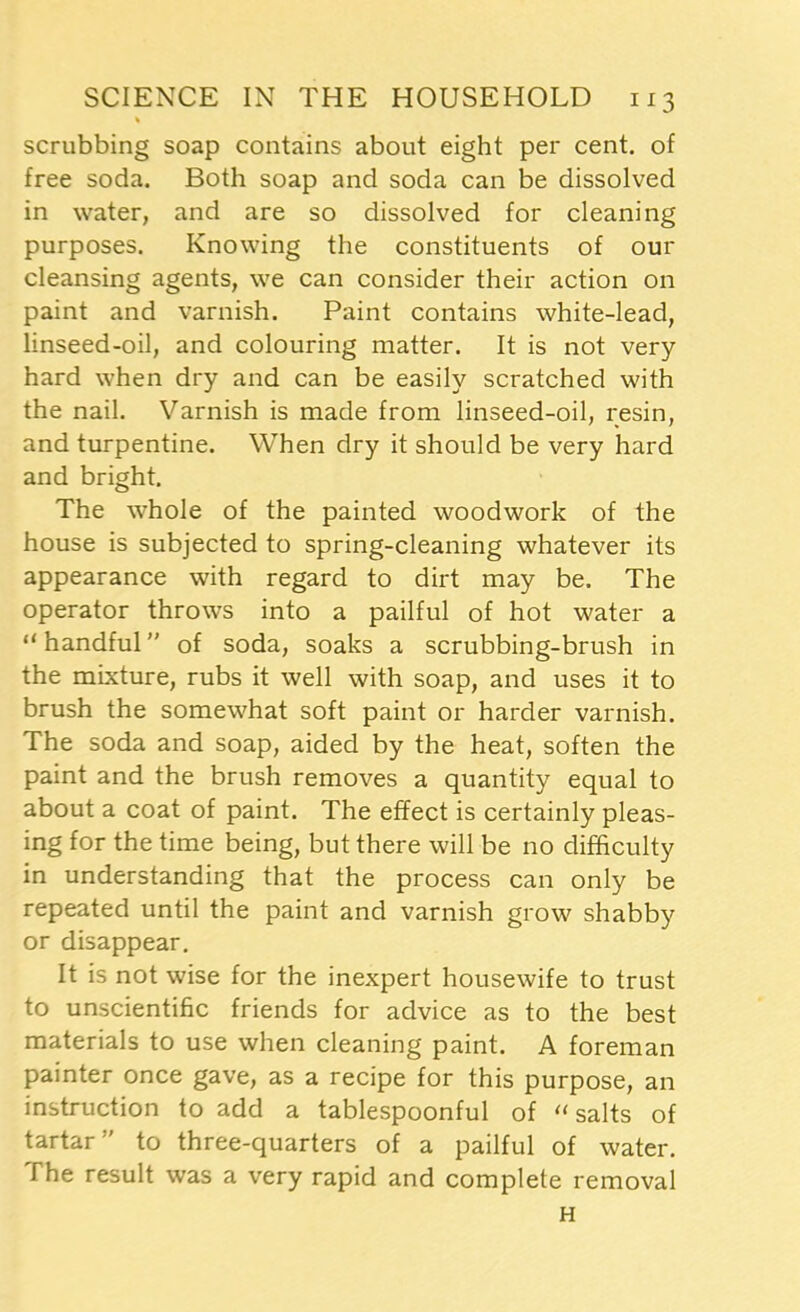 % scrubbing soap contains about eight per cent, of free soda. Both soap and soda can be dissolved in water, and are so dissolved for cleaning purposes. Knowing the constituents of our cleansing agents, we can consider their action on paint and varnish. Paint contains white-lead, linseed-oil, and colouring matter. It is not very hard when dry and can be easily scratched with the nail. Varnish is made from linseed-oil, resin, and turpentine. When dry it should be very hard and bright. The whole of the painted woodwork of the house is subjected to spring-cleaning whatever its appearance with regard to dirt may be. The operator throws into a pailful of hot water a “ handful ” of soda, soaks a scrubbing-brush in the mixture, rubs it well with soap, and uses it to brush the somewhat soft paint or harder varnish. The soda and soap, aided by the heat, soften the paint and the brush removes a quantity equal to about a coat of paint. The effect is certainly pleas- ing for the time being, but there will be no difficulty in understanding that the process can only be repeated until the paint and varnish grow shabby or disappear. It is not wise for the inexpert housewife to trust to unscientific friends for advice as to the best materials to use when cleaning paint. A foreman painter once gave, as a recipe for this purpose, an instruction to add a tablespoonful of “ salts of tartar ” to three-quarters of a pailful of water. The result was a very rapid and complete removal H