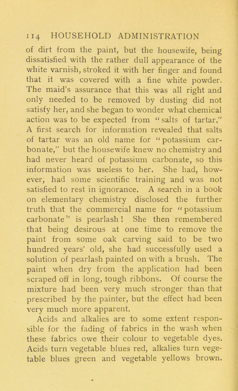 of clirt from the paint, but the housewife, being dissatisfied with the rather dull appearance of the white varnish, stroked it with her finger and found that it was covered with a fine white powder. The maid’s assurance that this was all right and only needed to be removed by dusting did not satisfy her, and she began to wonder what chemical action was to be expected from “ salts of tartar.” A first search for information revealed that salts of tartar was an old name for “ potassium car- bonate,” but the housewife knew no chemistry and had never heard of potassium carbonate, so this information was useless to her. She had, how- ever, had some scientific training and was not satisfied to rest in ignorance. A search in a book on elementary chemistry disclosed the further truth that the commercial name for “ potassium carbonate ” is pearlash ! She then remembered that being desirous at one time to remove the paint from some oak carving said to be two hundred years’ old, she had successfully used a solution of pearlash painted on with a brush. The paint when dry from the application had been scraped off in long, tough ribbons. Of course the mixture had been very much stronger than that prescribed by the painter, but the effect had been very much more apparent. Acids and alkalies are to some extent respon- sible for the fading of fabrics in the wash when these fabrics owe their colour to vegetable dyes. Acids turn vegetable blues red, alkalies turn vege- table blues green and vegetable yellows brown.