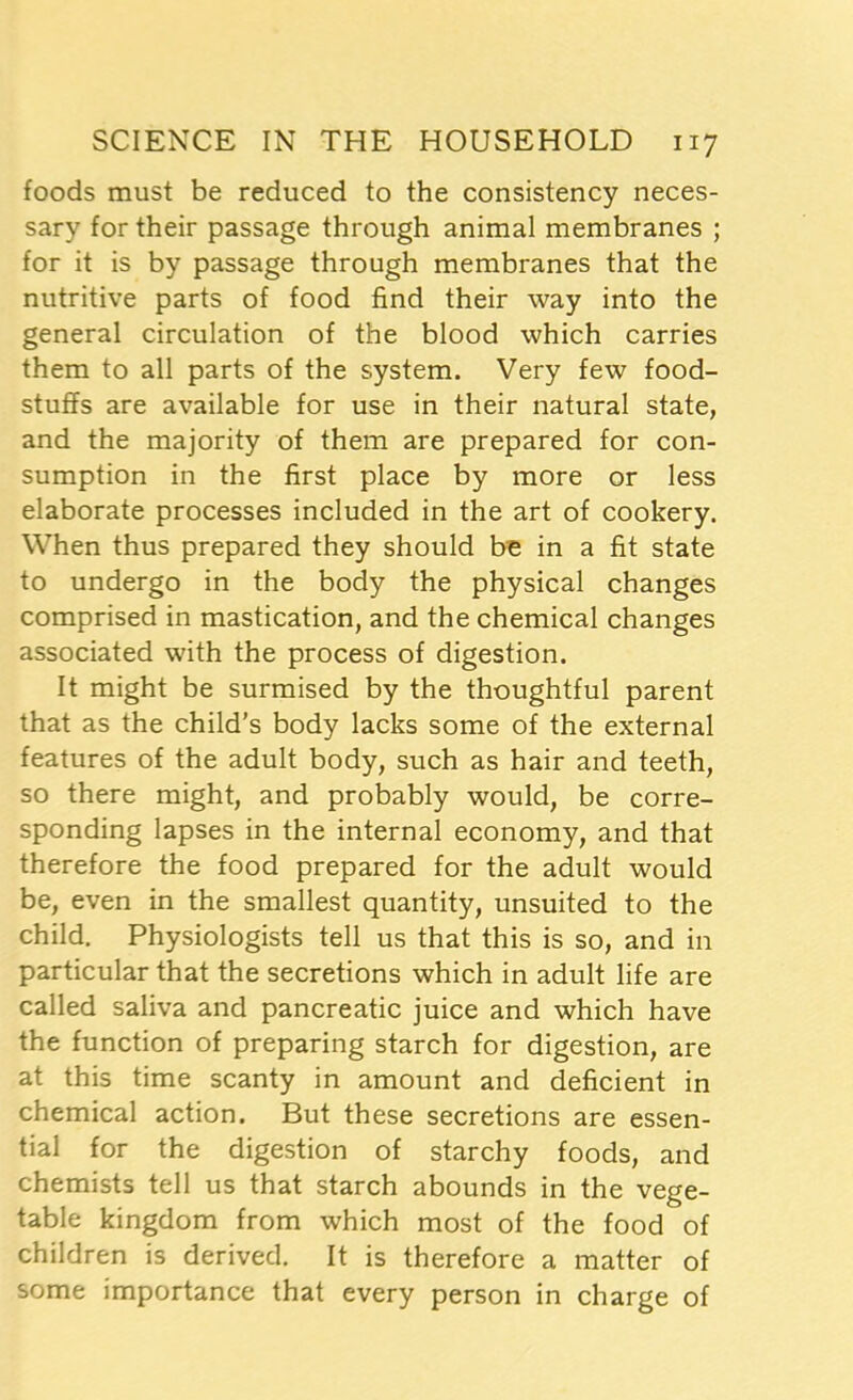 foods must be reduced to the consistency neces- sary for their passage through animal membranes ; for it is by passage through membranes that the nutritive parts of food find their way into the general circulation of the blood which carries them to all parts of the system. Very few food- stuffs are available for use in their natural state, and the majority of them are prepared for con- sumption in the first place by more or less elaborate processes included in the art of cookery. When thus prepared they should be in a fit state to undergo in the body the physical changes comprised in mastication, and the chemical changes associated with the process of digestion. It might be surmised by the thoughtful parent that as the child’s body lacks some of the external features of the adult body, such as hair and teeth, so there might, and probably would, be corre- sponding lapses in the internal economy, and that therefore the food prepared for the adult would be, even in the smallest quantity, unsuited to the child. Physiologists tell us that this is so, and in particular that the secretions which in adult life are called saliva and pancreatic juice and which have the function of preparing starch for digestion, are at this time scanty in amount and deficient in chemical action. But these secretions are essen- tial for the digestion of starchy foods, and chemists tell us that starch abounds in the vege- table kingdom from which most of the food of children is derived. It is therefore a matter of some importance that every person in charge of