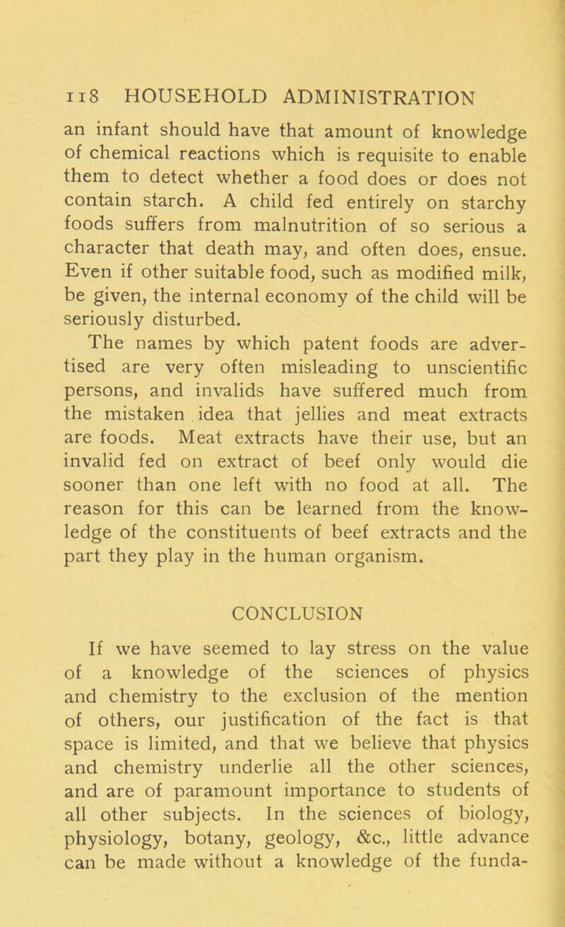 an infant should have that amount of knowledge of chemical reactions which is requisite to enable them to detect whether a food does or does not contain starch. A child fed entirely on starchy foods suffers from malnutrition of so serious a character that death may, and often does, ensue. Even if other suitable food, such as modified milk, be given, the internal economy of the child will be seriously disturbed. The names by which patent foods are adver- tised are very often misleading to unscientific persons, and invalids have suffered much from the mistaken idea that jellies and meat extracts are foods. Meat extracts have their use, but an invalid fed on extract of beef only would die sooner than one left with no food at all. The reason for this can be learned from the know- ledge of the constituents of beef extracts and the part they play in the human organism. CONCLUSION If we have seemed to lay stress on the value of a knowledge of the sciences of physics and chemistry to the exclusion of the mention of others, our justification of the fact is that space is limited, and that we believe that physics and chemistry underlie all the other sciences, and are of paramount importance to students of all other subjects. In the sciences of biology, physiology, botany, geology, &c., little advance can be made without a knowledge of the funda-