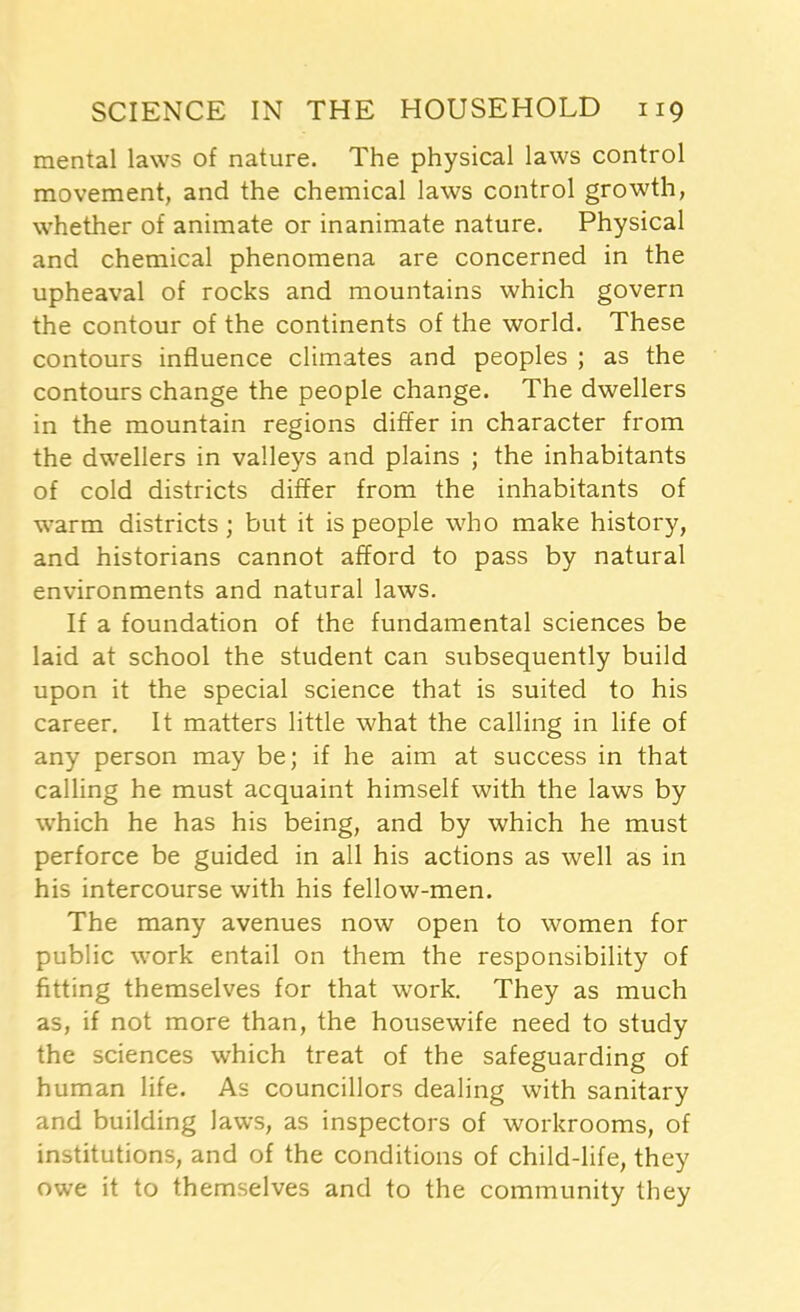 mental laws of nature. The physical laws control movement, and the chemical laws control growth, whether of animate or inanimate nature. Physical and chemical phenomena are concerned in the upheaval of rocks and mountains which govern the contour of the continents of the world. These contours influence climates and peoples ; as the contours change the people change. The dwellers in the mountain regions differ in character from the dwellers in valleys and plains ; the inhabitants of cold districts differ from the inhabitants of warm districts; but it is people who make history, and historians cannot afford to pass by natural environments and natural laws. If a foundation of the fundamental sciences be laid at school the student can subsequently build upon it the special science that is suited to his career. It matters little what the calling in life of any person may be; if he aim at success in that calling he must acquaint himself with the laws by which he has his being, and by which he must perforce be guided in all his actions as well as in his intercourse with his fellow-men. The many avenues now open to women for public work entail on them the responsibility of fitting themselves for that work. They as much as, if not more than, the housewife need to study the sciences which treat of the safeguarding of human life. As councillors dealing with sanitary and building laws, as inspectors of workrooms, of institutions, and of the conditions of child-life, they owe it to themselves and to the community they