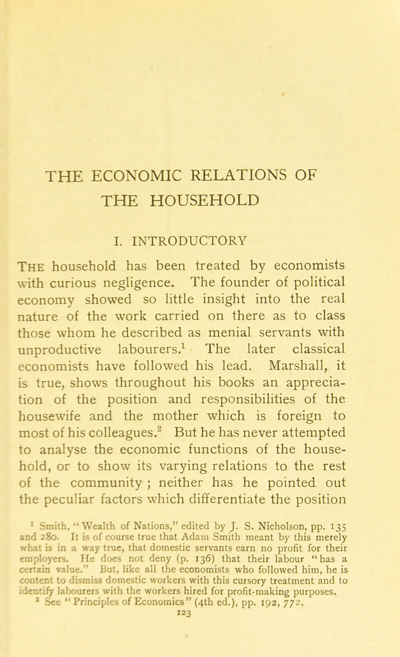 THE HOUSEHOLD I. INTRODUCTORY The household has been treated by economists with curious negligence. The founder of political economy showed so little insight into the real nature of the work carried on there as to class those whom he described as menial servants with unproductive labourers.1 The later classical economists have followed his lead. Marshall, it is true, shows throughout his books an apprecia- tion of the position and responsibilities of the housewife and the mother which is foreign to most of his colleagues.2 But he has never attempted to analyse the economic functions of the house- hold, or to show its varying relations to the rest of the community ; neither has he pointed out the peculiar factors which differentiate the position 1 Smith, “Wealth of Nations,” edited by J. S. Nicholson, pp. 135 and 280. It is of course true that Adam Smith meant by this merely what is in a way true, that domestic servants earn no profit for their employers. He does not deny (p. 136) that their labour “has a certain value.” But, like all the economists who followed him, he is content to dismiss domestic workers with this cursory treatment and to identify labourers with the workers hired for profit-making purposes. 2 See “ Principles of Economics” (4th ed.), pp. 192, 772.