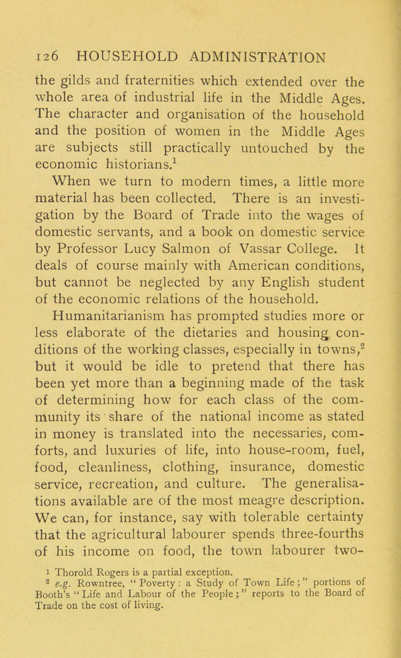 the gilds and fraternities which extended over the whole area of industrial life in the Middle Ages. The character and organisation of the household and the position of women in the Middle Ages are subjects still practically untouched by the economic historians.1 When we turn to modern times, a little more material has been collected. There is an investi- gation by the Board of Trade into the wages of domestic servants, and a book on domestic service by Professor Lucy Salmon of Vassar College. It deals of course mainly with American conditions, but cannot be neglected by any English student of the economic relations of the household. Humanitarianism has prompted studies more or less elaborate of the dietaries and housing con- ditions of the working classes, especially in towns,2 but it would be idle to pretend that there has been yet more than a beginning made of the task of determining how for each class of the com- munity its share of the national income as stated in money is translated into the necessaries, com- forts, and luxuries of life, into house-room, fuel, food, cleanliness, clothing, insurance, domestic service, recreation, and culture. The generalisa- tions available are of the most meagre description. We can, for instance, say with tolerable certainty that the agricultural labourer spends three-fourths of his income on food, the town labourer two- 1 Thorold Rogers is a partial exception. 2 e.g. Rowntree, “ Poverty : a Study of Town Life ; ” portions of Booth’s “ Life and Labour of the People; ” reports to the Board of Trade on the cost of living.