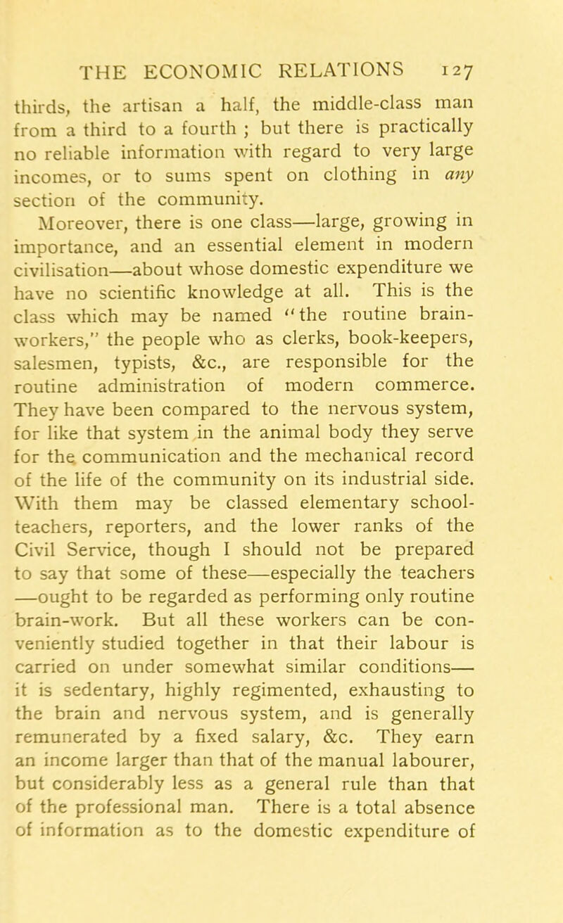 thirds, the artisan a half, the middle-class man from a third to a fourth ; but there is practically no reliable information with regard to very large incomes, or to sums spent on clothing in any section of the community. Moreover, there is one class—large, growing in importance, and an essential element in modern civilisation—about whose domestic expenditure we have no scientific knowledge at all. This is the class which may be named ‘'the routine brain- workers,” the people who as clerks, book-keepers, salesmen, typists, &c., are responsible for the routine administration of modern commerce. They have been compared to the nervous system, for like that system in the animal body they serve for the. communication and the mechanical record of the life of the community on its industrial side. With them may be classed elementary school- teachers, reporters, and the lower ranks of the Civil Service, though I should not be prepared to say that some of these—especially the teachers —ought to be regarded as performing only routine brain-work. But all these workers can be con- veniently studied together in that their labour is carried on under somewhat similar conditions— it is sedentary, highly regimented, exhausting to the brain and nervous system, and is generally remunerated by a fixed salary, &c. They earn an income larger than that of the manual labourer, but considerably less as a general rule than that of the professional man. There is a total absence of information as to the domestic expenditure of