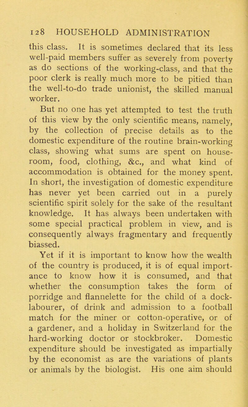 this class. It is sometimes declared that its less well-paid members suffer as severely from poverty as do sections of the working-class, and that the poor clerk is really much more to be pitied than the well-to-do trade unionist, the skilled manual worker. But no one has yet attempted to test the truth of this view by the only scientific means, namely, by the collection of precise details as to the domestic expenditure of the routine brain-working class, showing what sums are spent on house- room, food, clothing, &c., and what kind of accommodation is obtained for the money spent. In short, the investigation of domestic expenditure has never yet been carried out in a purely scientific spirit solely for the sake of the resultant knowledge. It has always been undertaken with some special practical problem in view, and is consequently always fragmentary and frequently biassed. Yet if it is important to know how the wealth of the country is produced, it is of equal import- ance to know how it is consumed, and that whether the consumption takes the form of porridge and flannelette for the child of a dock- labourer, of drink and admission to a football match for the miner or cotton-operative, or of a gardener, and a holiday in Switzerland for the hard-working doctor or stockbroker. Domestic expenditure should be investigated as impartially by the economist as are the variations of plants or animals by the biologist. His one aim should