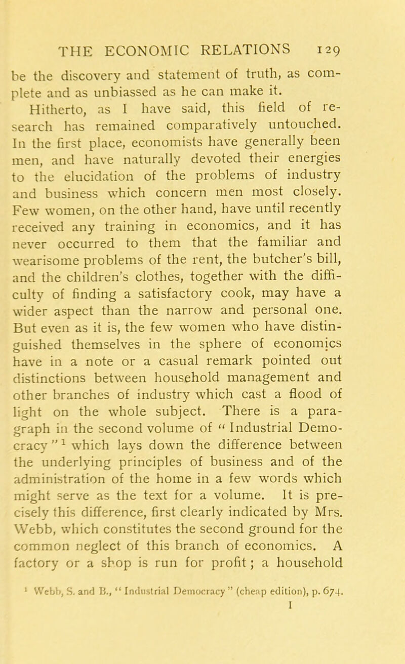 he the discovery and statement of truth, as com- plete and as unbiassed as he can make it. Hitherto, as I have said, this field of re- search has remained comparatively untouched. In the first place, economists have generally been men, and have naturally devoted their energies to the elucidation of the problems of industry and business which concern men most closely. Few women, on the other hand, have until recently received any training in economics, and it has never occurred to them that the familiar and wearisome problems of the rent, the butcher’s bill, and the children’s clothes, together with the diffi- culty of finding a satisfactory cook, may have a wider aspect than the narrow and personal one. But even as it is, the few women who have distin- guished themselves in the sphere of economics have in a note or a casual remark pointed out distinctions between household management and other branches of industry which cast a flood of light on the whole subject. There is a para- graph in the second volume of “ Industrial Demo- cracy ”1 which lays down the difference between the underlying principles of business and of the administration of the home in a few words which might serve as the text for a volume. It is pre- cisely this difference, first clearly indicated by Mrs. Webb, which constitutes the second ground for the common neglect of this branch of economics. A factory or a shop is run for profit; a household 1 Webb, S. and B., “ Industrial Democracy ” (cheap edition), p. 674. I