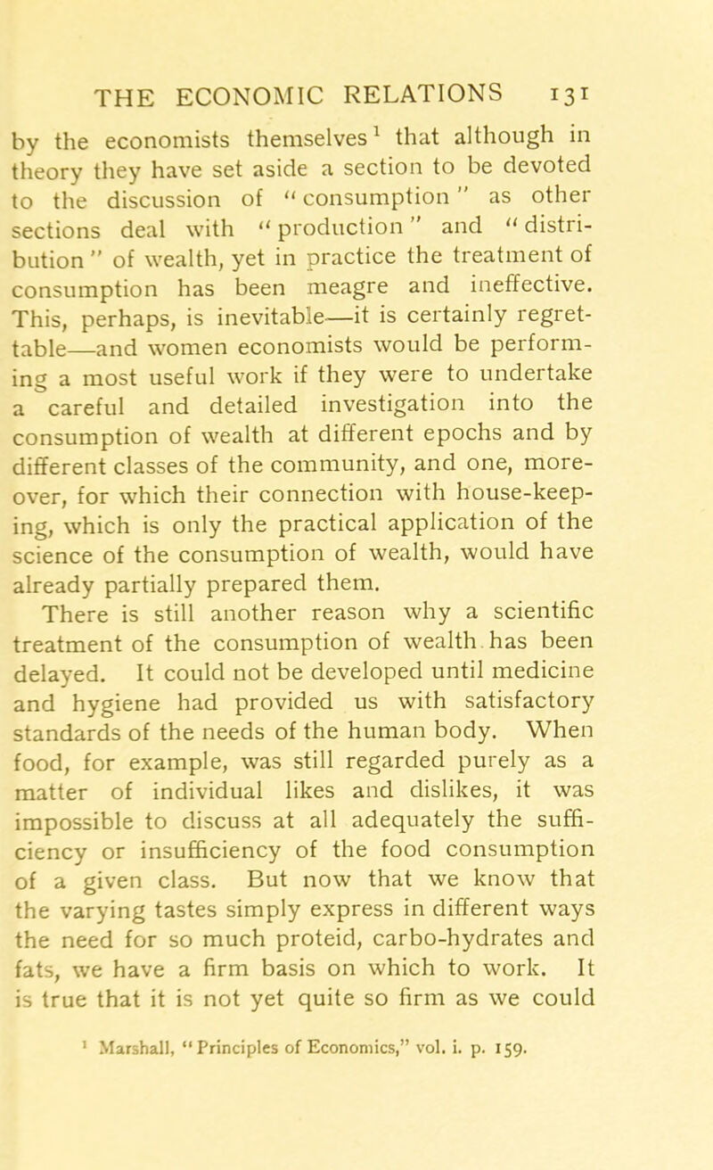 by the economists themselves1 that although in theory they have set aside a section to be devoted to the discussion of “ consumption ” as other sections deal with 11 production ” and “ distri- bution ” of wealth, yet in practice the treatment of consumption has been meagre and ineffective. This, perhaps, is inevitable—it is certainly regret- table—and women economists would be perform- ing a most useful work if they were to undertake a careful and detailed investigation into the consumption of wealth at different epochs and by different classes of the community, and one, more- over, for which their connection with house-keep- ing, which is only the practical application of the science of the consumption of wealth, would have already partially prepared them. There is still another reason why a scientific treatment of the consumption of wealth has been delayed. It could not be developed until medicine and hygiene had provided us with satisfactory standards of the needs of the human body. When food, for example, was still regarded purely as a matter of individual likes and dislikes, it was impossible to discuss at all adequately the suffi- ciency or insufficiency of the food consumption of a given class. But now that we know that the varying tastes simply express in different ways the need for so much proteid, carbo-hydrates and fats, we have a firm basis on which to work. It is true that it is not yet quite so firm as we could 1 Marshall, “ Principles of Economics,” vol. i. p. 159.