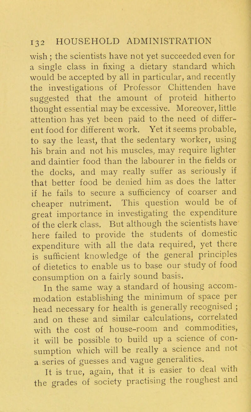 wish ; the scientists have not yet succeeded even for a single class in fixing a dietary standard which would be accepted by all in particular, and recently the investigations of Professor Chittenden have suggested that the amount of proteid hitherto thought essential may be excessive. Moreover, little attention has yet been paid to the need of differ- ent food for different work. Yet it seems probable, to say the least, that the sedentary worker, using his brain and not his muscles, may require lighter and daintier food than the labourer in the fields or the docks, and may really suffer as seriously if that better food be denied him as does the latter if he fails to secure a sufficiency of coarser and cheaper nutriment. This question would be of great importance in investigating the expenditure of the clerk class. But although the scientists have here failed to provide the students of domestic expenditure with all the data required, yet there is sufficient knowledge of the general principles of dietetics to enable us to base our study of food consumption on a fairly sound basis. In the same way a standard of housing accom- modation establishing the minimum of space per head necessary for health is generally recognised ; and on these and similar calculations, correlated with the cost of house-room and commodities, it will be possible to build up a science of con- sumption which will be really a science and not a series of guesses and vague generalities. It is true, again, that it is easier to deal with the grades of society practising the roughest and