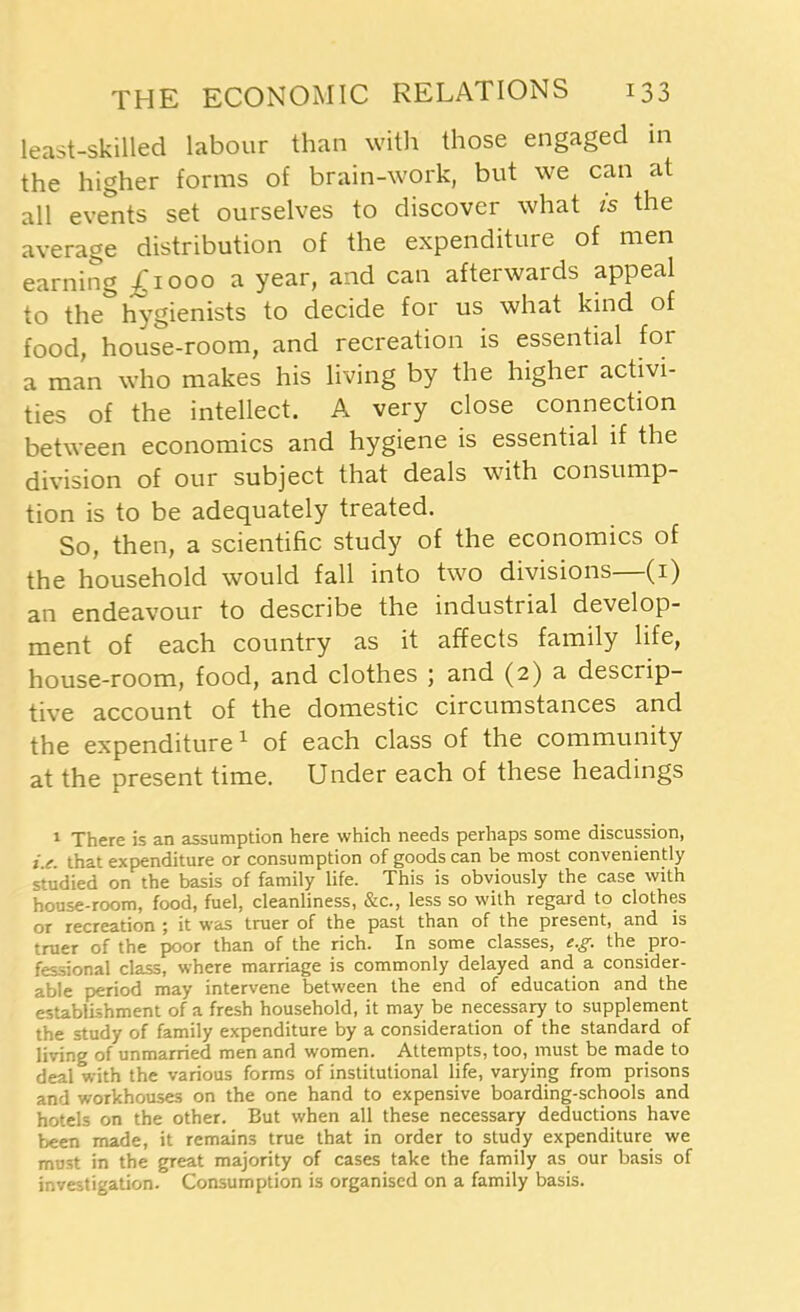 least-skilled labour than with those engaged in the higher forms of brain-work, but we can at all events set ourselves to discover what is the average distribution of the expenditure of men earning £1000 a year, and can afterwards appeal to the hygienists to decide for us what kind of food, house-room, and recreation is essential for a man who makes his living by the higher activi- ties of the intellect. A very close connection between economics and hygiene is essential if the division of our subject that deals with consump- tion is to be adequately treated. So, then, a scientific study of the economics of the household would fall into two divisions—(1) an endeavour to describe the industrial develop- ment of each country as it affects family life, house-room, food, and clothes ; and (2) a descrip- tive account of the domestic circumstances and the expenditure1 of each class of the community at the present time. Under each of these headings 1 There is an assumption here which needs perhaps some discussion, i.e. that expenditure or consumption of goods can be most conveniently studied on the basis of family life. This is obviously the case with house-room, food, fuel, cleanliness, &c., less so with regard to clothes or recreation 5 it was truer of the past than of the present, and is truer of the poor than of the rich. In some classes, e.g. the pro- fessional class, where marriage is commonly delayed and a consider- able period may intervene between the end of education and the establishment of a fresh household, it may be necessary to supplement the study of family expenditure by a consideration of the standard of living of unmarried men and women. Attempts, too, must be made to deal with the various forms of institutional life, varying from prisons and workhouses on the one hand to expensive boarding-schools and hotels on the other. But when all these necessary deductions have been made, it remains true that in order to study expenditure we must in the great majority of cases take the family as our basis of investigation. Consumption is organised on a family basis.