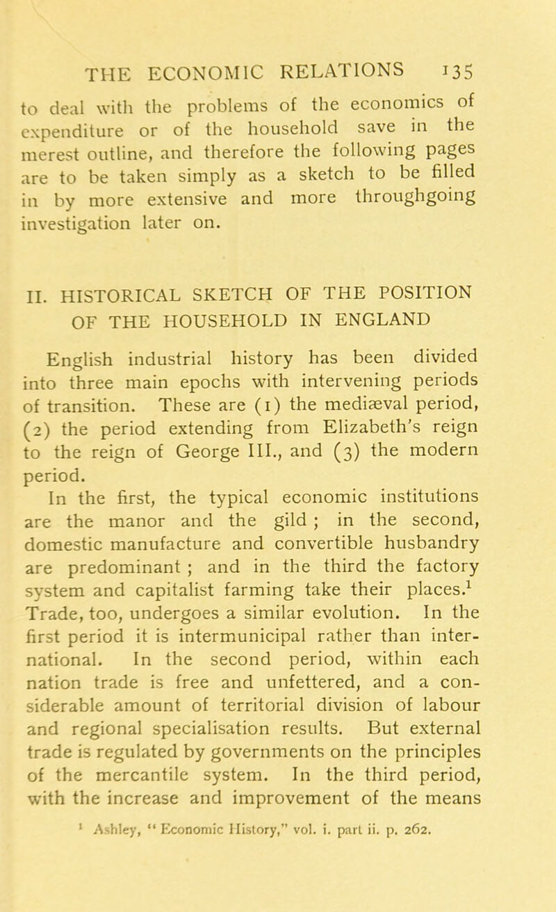 to deal with the problems of the economics of expenditure or of the household save in the merest outline, and therefore the following pages are to be taken simply as a sketch to be filled in by more extensive and more throughgoing investigation later on. II. HISTORICAL SKETCH OF THE POSITION OF THE HOUSEHOLD IN ENGLAND English industrial history has been divided into three main epochs with intervening periods of transition. These are (1) the mediaeval period, (2) the period extending from Elizabeth's reign to the reign of George ILL, and (3) the modern period. In the first, the typical economic institutions are the manor and the gild ; in the second, domestic manufacture and convertible husbandry are predominant ; and in the third the factory system and capitalist farming take their places.1 Trade, too, undergoes a similar evolution. In the first period it is intermunicipal rather than inter- national. In the second period, within each nation trade is free and unfettered, and a con- siderable amount of territorial division of labour and regional specialisation results. But external trade is regulated by governments on the principles of the mercantile system. In the third period, with the increase and improvement of the means Ashley, “Economic History,” vol. i. part ii. p. 262. 1