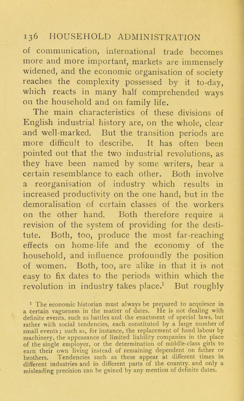 of communication, international trade becomes more and more important, markets are immensely widened, and the economic organisation of society reaches the complexity possessed by it to-day, which reacts in many half comprehended ways on the household and on family life. The main characteristics of these divisions of English industrial history are, on the whole, clear and well-marked. But the transition periods are more difficult to describe. It has often been pointed out that the two industrial revolutions, as they have been named by some writers, bear a certain resemblance to each other. Both involve a reorganisation of industry which results in increased productivity on the one hand, but in the demoralisation of certain classes of the workers on the other hand. Both therefore require a revision of the system of providing for the desti- tute. Both, too, produce the most far-reaching effects on home-life and the economy of the household, and influence profoundly the position of women. Both, too, are alike in that it is not easy to fix dates to the periods within which the revolution in industry takes place.1 But roughly 1 The economic historian must always be prepared to acquiesce in a certain vagueness in the matter of dates. He is not dealing with definite events, such as battles and the enactment of special laws, but rather with social tendencies, each constituted by a large number of small events ; such as, for instance, the replacement of hand labour by machinery, the appearance of limited liability companies in the place of the single employer, or the determination of middle-class girls to earn their own living instead of remaining dependent on father or brothers. Tendencies such as these appear at different times in different industries and in different parts of the country, and only a misleading precision can be gained by any mention of definite dates.