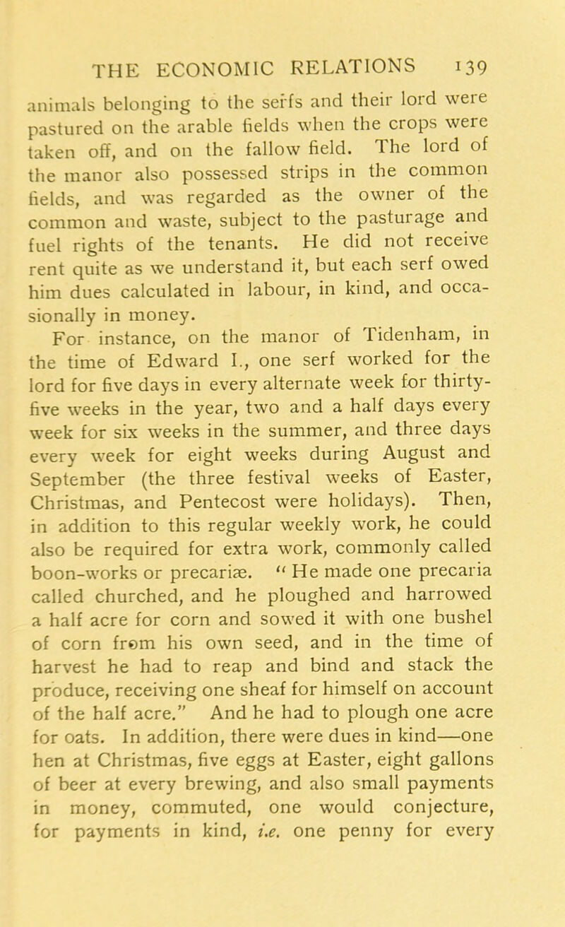 animals belonging to the serfs and their lord were pastured on the arable fields when the crops were taken off, and on the fallow field. The lord of the manor also possessed strips in the common fields, and was regarded as the owner of the common and waste, subject to the pasturage and fuel rights of the tenants. He did not receive rent quite as we understand it, but each serf owed him dues calculated in labour, in kind, and occa- sionally in money. For instance, on the manor of Tidenham, in the time of Edward I., one serf worked for the lord for five days in every alternate week for thirty- five weeks in the year, two and a half days every week for six weeks in the summer, and three days every week for eight weeks during August and September (the three festival weeks of Easter, Christmas, and Pentecost were holidays). Then, in addition to this regular weekly work, he could also be required for extra work, commonly called boon-works or precariae. “He made one precaria called churched, and he ploughed and harrowed a half acre for corn and sowed it with one bushel of corn from his own seed, and in the time of harvest he had to reap and bind and stack the produce, receiving one sheaf for himself on account of the half acre.” And he had to plough one acre for oats. In addition, there were dues in kind—one hen at Christmas, five eggs at Easter, eight gallons of beer at every brewing, and also small payments in money, commuted, one would conjecture, for payments in kind, i.e. one penny for every