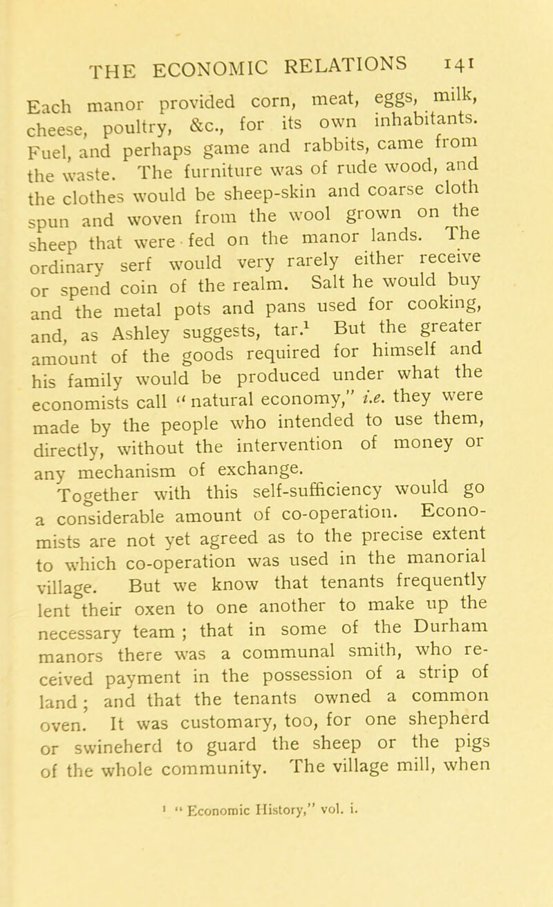 Each manor provided corn, meat, eggs, milk, cheese, poultry, &c., for its own inhabitants. Fuel, and perhaps game and rabbits, came from the waste. The furniture was of rude wood, and the clothes would be sheep-skin and coarse cloth spun and woven from the wool grown on the sheep that were fed on the manor lands. The ordinary serf would very rarely either receive or spend coin of the realm. Salt he would buy and the metal pots and pans used for cooking, and, as Ashley suggests, tar.1 But the greater amount of the goods required for himself and his family would be produced under what the economists call “ natural economy/' i.e. they were made by the people who intended to use them, directly, without the intervention of money or any mechanism of exchange. Together with this self-sufficiency would go a considerable amount of co-operation. Econo- mists are not yet agreed as to the precise extent to which co-operation was used in the manorial village. But we know that tenants frequently lent their oxen to one another to make up the necessary team ; that in some of the Duiham manors there was a communal smith, who re- ceived payment in the possession of a strip of land; and that the tenants owned a common ovem It was customary, too, for one shepherd or swineherd to guard the sheep or the pi§s of the whole community. The village mill, when 1 “ Economic History,” vol. i.