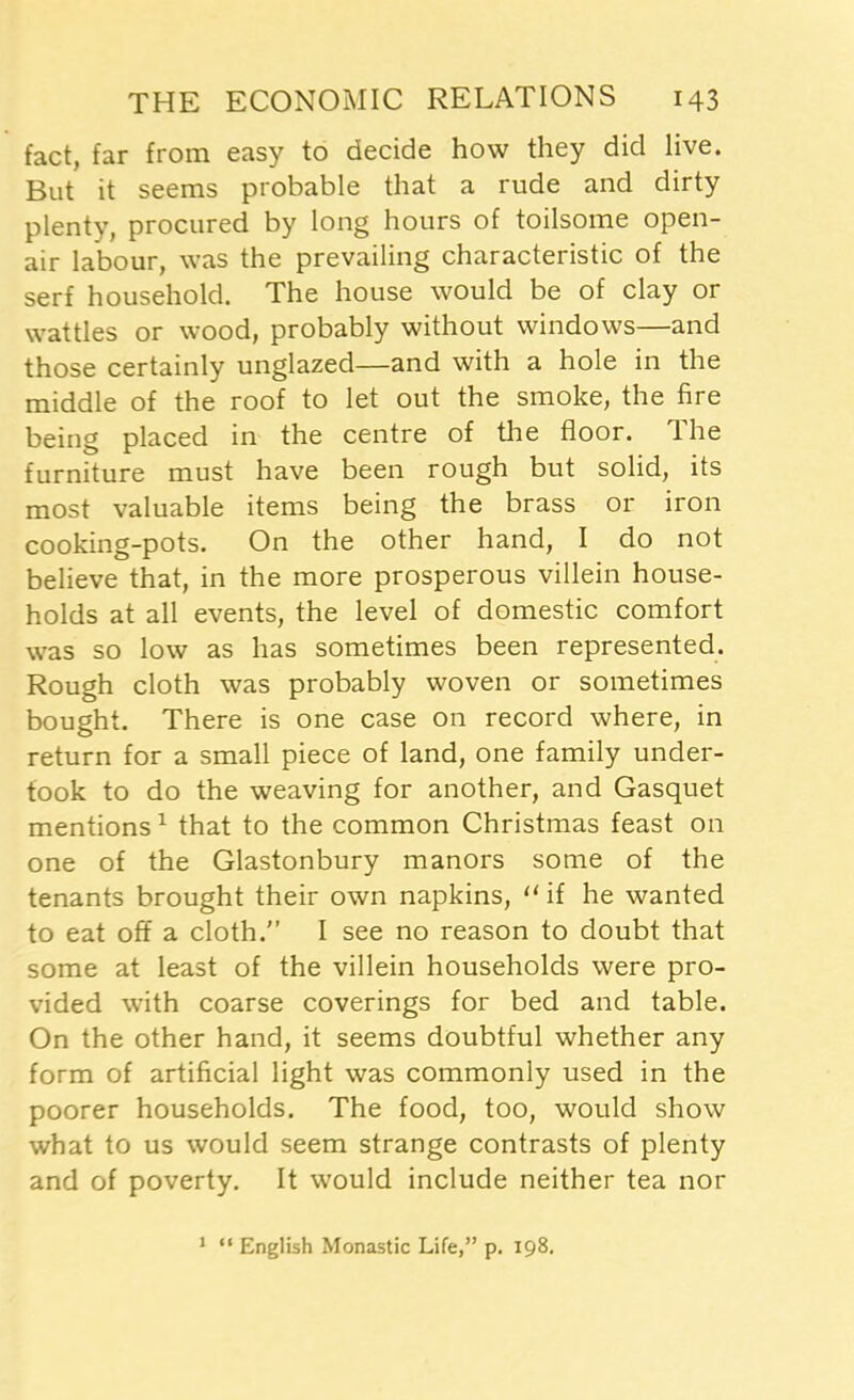 fact, far from easy to decide how they did live. But it seems probable that a rude and dirty plenty, procured by long hours of toilsome open- air labour, was the prevailing characteristic of the serf household. The house would be of clay or wattles or wood, probably without windows—and those certainly unglazed—and with a hole in the middle of the roof to let out the smoke, the fire being placed in the centre of the floor. Ihe furniture must have been rough but solid, its most valuable items being the brass or iron cooking-pots. On the other hand, I do not believe that, in the more prosperous villein house- holds at all events, the level of domestic comfort was so low as has sometimes been represented. Rough cloth was probably woven or sometimes bought. There is one case on record where, in return for a small piece of land, one family under- took to do the weaving for another, and Gasquet mentions1 that to the common Christmas feast on one of the Glastonbury manors some of the tenants brought their own napkins, (l if he wanted to eat off a cloth.” I see no reason to doubt that some at least of the villein households were pro- vided with coarse coverings for bed and table. On the other hand, it seems doubtful whether any form of artificial light was commonly used in the poorer households. The food, too, would show what to us would seem strange contrasts of plenty and of poverty. It would include neither tea nor