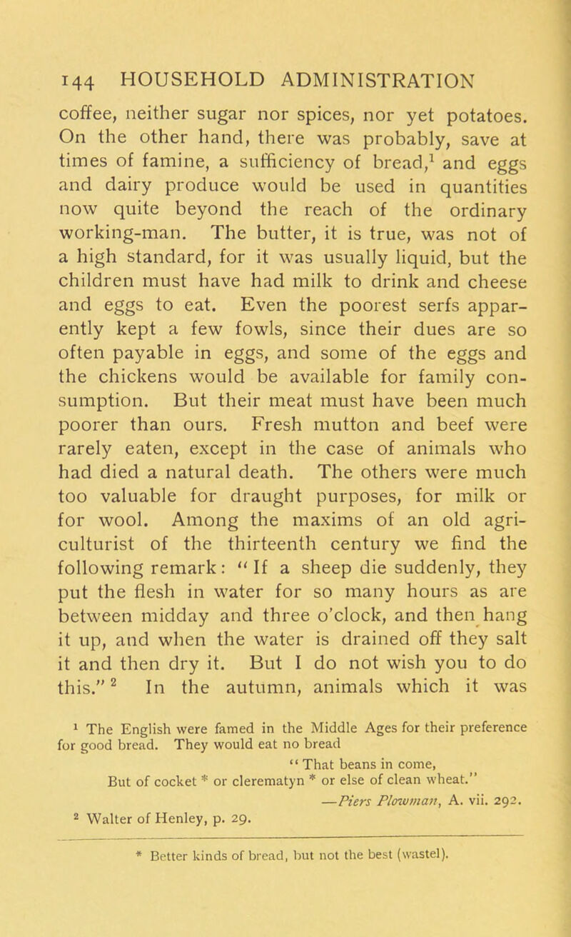 coffee, neither sugar nor spices, nor yet potatoes. On the other hand, there was probably, save at times of famine, a sufficiency of bread,1 and eggs and dairy produce would be used in quantities now quite beyond the reach of the ordinary working-man. The butter, it is true, was not of a high standard, for it was usually liquid, but the children must have had milk to drink and cheese and eggs to eat. Even the poorest serfs appar- ently kept a few fowls, since their dues are so often payable in eggs, and some of the eggs and the chickens would be available for family con- sumption. But their meat must have been much poorer than ours. Fresh mutton and beef were rarely eaten, except in the case of animals who had died a natural death. The others were much too valuable for draught purposes, for milk or for wool. Among the maxims of an old agri- culturist of the thirteenth century we find the following remark: “If a sheep die suddenly, they put the flesh in water for so many hours as are between midday and three o’clock, and then hang it up, and when the water is drained off they salt it and then dry it. But I do not wish you to do this.”2 In the autumn, animals which it was 1 The English were famed in the Middle Ages for their preference for good bread. They would eat no bread “ That beans in come, But of cocket * or clerematyn * or else of clean wheat.” —Piers Plowman, A. vii. 292. 2 Walter of Henley, p. 29. Better kinds of bread, but not the best (wastel).