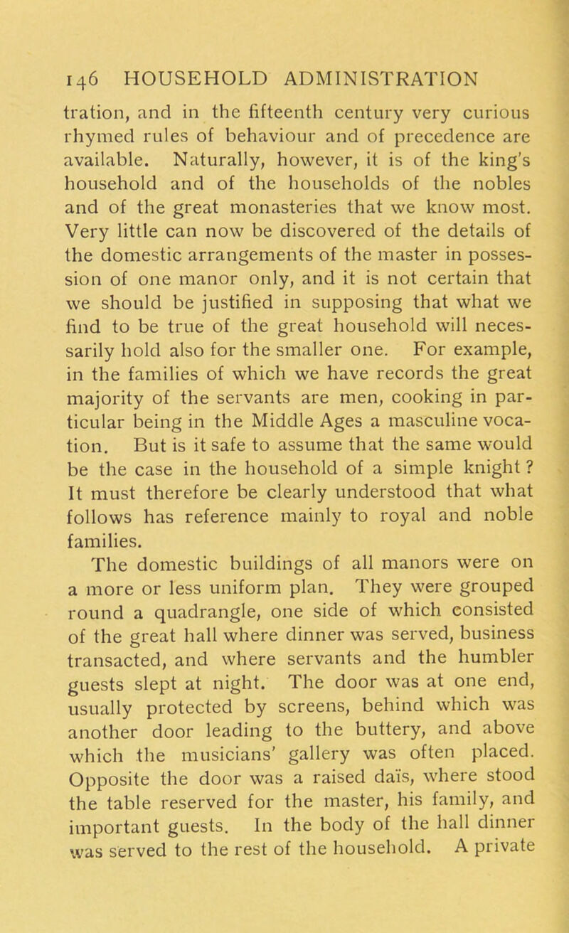 tration, and in the fifteenth century very curious rhymed rules of behaviour and of precedence are available. Naturally, however, it is of the king’s household and of the households of the nobles and of the great monasteries that we know most. Very little can now be discovered of the details of the domestic arrangements of the master in posses- sion of one manor only, and it is not certain that we should be justified in supposing that what we find to be true of the great household will neces- sarily hold also for the smaller one. For example, in the families of which we have records the great majority of the servants are men, cooking in par- ticular being in the Middle Ages a masculine voca- tion. But is it safe to assume that the same would be the case in the household of a simple knight ? It must therefore be clearly understood that what follows has reference mainly to royal and noble families. The domestic buildings of all manors were on a more or less uniform plan. They were grouped round a quadrangle, one side of which consisted of the great hall where dinner was served, business transacted, and where servants and the humbler guests slept at night. The door was at one end, usually protected by screens, behind which was another door leading to the buttery, and above which the musicians’ gallery was often placed. Opposite the door was a raised dais, where stood the table reserved for the master, his family, and important guests. In the body of the hall dinner was served to the rest of the household. A private