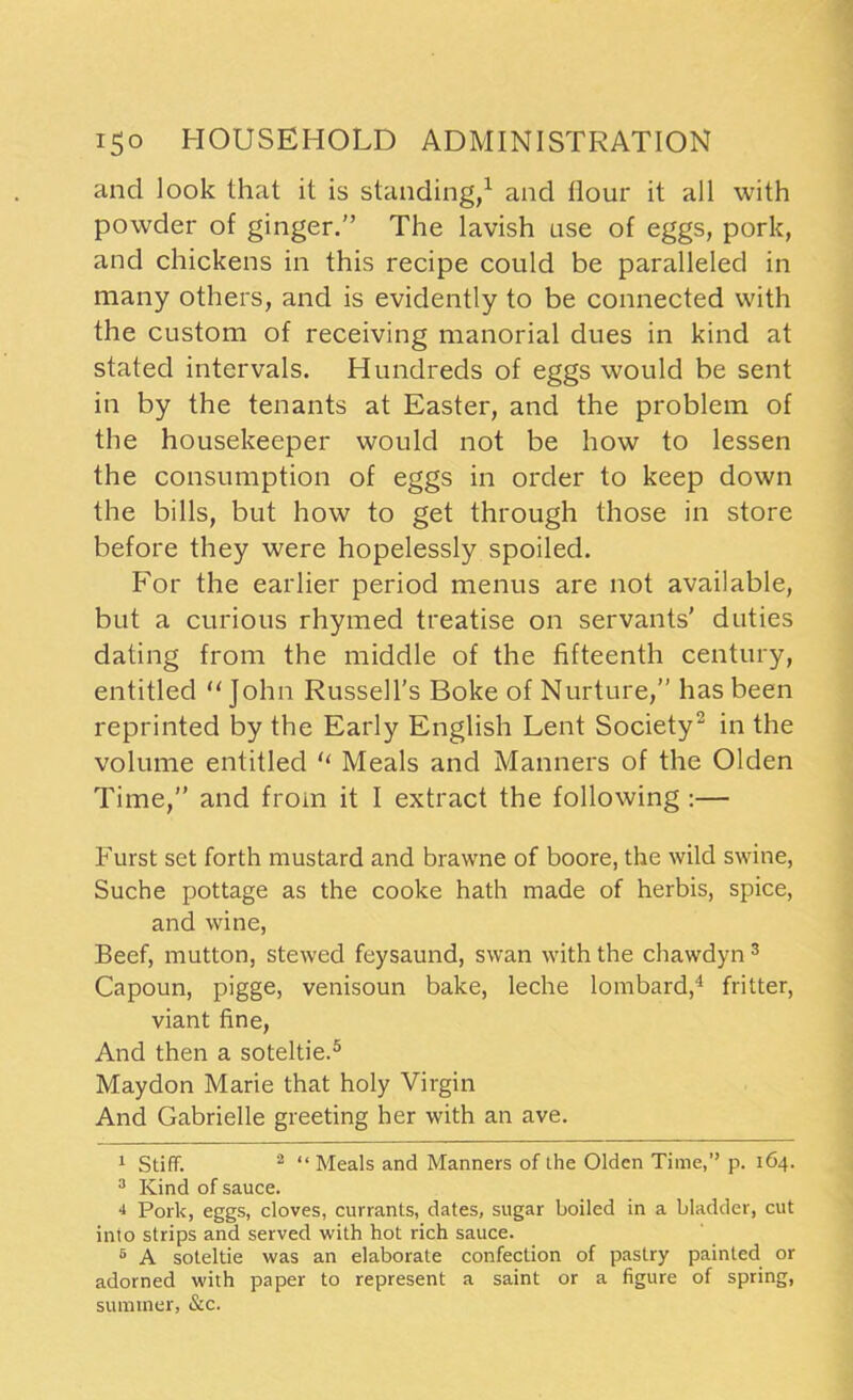 and look that it is standing,1 and flour it all with powder of ginger.” The lavish use of eggs, pork, and chickens in this recipe could be paralleled in many others, and is evidently to be connected with the custom of receiving manorial dues in kind at stated intervals. Hundreds of eggs would be sent in by the tenants at Easter, and the problem of the housekeeper would not be how to lessen the consumption of eggs in order to keep down the bills, but how to get through those in store before they were hopelessly spoiled. For the earlier period menus are not available, but a curious rhymed treatise on servants’ duties dating from the middle of the fifteenth century, entitled “John Russell’s Boke of Nurture,” has been reprinted by the Early English Lent Society2 in the volume entitled “ Meals and Manners of the Olden Time,” and from it I extract the following :— Furst set forth mustard and brawne of boore, the wild swine, Suche pottage as the cooke hath made of herbis, spice, and wine, Beef, mutton, stewed feysaund, swan with the chawdyn 3 Capoun, pigge, venisoun bake, leche lombard,4 fritter, viant fine, And then a soteltie.5 Maydon Marie that holy Virgin And Gabrielle greeting her with an ave. 1 Stiff. 2 “ Meals and Manners of the Olden Time,” p. 164. 3 Kind of sauce. 4 Pork, eggs, cloves, currants, dates, sugar boiled in a bladder, cut into strips and served with hot rich sauce. 5 A soteltie was an elaborate confection of pastry painted or adorned with paper to represent a saint or a figure of spring, summer, &c.