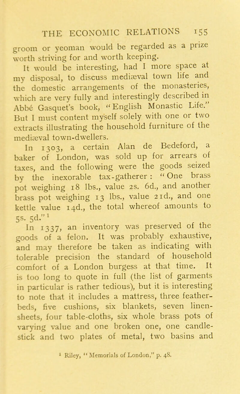 groom or yeoman would be regarded as a piize worth striving for and worth keeping. It would be interesting, had I more space at my disposal, to discuss mediaeval town life and the domestic arrangements of the monasteries, which are very fully and interestingly described in Abbe Gasquet’s book, English Monastic Life.” But I must content myself solely with one or two extracts illustrating the household furniture of the mediaeval town-dwellers. In 1303, a certain Alan de Bedeford, a baker of London, was sold up for arrears of taxes, and the following were the goods seized by the inexorable tax-gatherer : “ One brass pot weighing 18 lbs., value 2s. 6d., and another brass pot weighing 13 lbs., value 2id., and one kettle value iqd., the total whereof amounts to 5s. sd.”1 In 1337, an inventory was preserved of the goods of a felon. It was probably exhaustive, and may therefore be taken as indicating with tolerable precision the standard of household comfort of a London burgess at that time. It is too long to quote in full (the list of garments in particular is rather tedious), but it is interesting to note that it includes a mattress, three feather- beds, five cushions, six blankets, seven linen- sheets, four table-cloths, six whole brass pots of varying value and one broken one, one candle- stick and two plates of metal, two basins and 1 Riley, “Memorials of London,” p. 48.