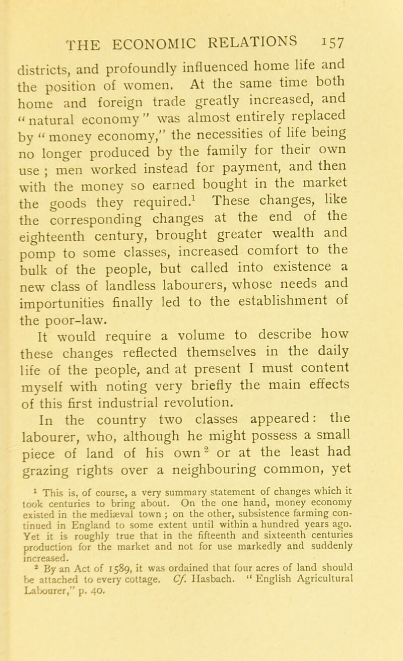 districts, and profoundly influenced home life and the position of women. At the same time both home and foreign trade greatly increased, and 11 natural economy ” was almost entirely replaced by “ money economy, the necessities of life being no longer produced by the family for their own use ; men worked instead for payment, and then with the money so earned bought in the market the goods they required.1 These changes, like the corresponding changes at the end of the eighteenth century, brought greater wealth and pomp to some classes, increased comfort to the bulk of the people, but called into existence a new class of landless labourers, whose needs and importunities finally led to the establishment of the poor-law. It would require a volume to describe how these changes reflected themselves in the daily life of the people, and at present I must content myself with noting very briefly the main effects of this first industrial revolution. In the country two classes appeared: the labourer, who, although he might possess a small piece of land of his own2 or at the least had grazing rights over a neighbouring common, yet 1 This is, of course, a very summary statement of changes which it took centuries to bring about. On the one hand, money economy existed in the mediaeval town ; on the other, subsistence farming con- tinued in England to some extent until within a hundred years ago. Yet it is roughly true that in the fifteenth and sixteenth centuries production for the market and not for use markedly and suddenly increased. 2 By an Act of 1589, it was ordained that four acres of land should be attached to every cottage. Cf. Ilasbach. “ English Agricultural Labourer,” p. 40.