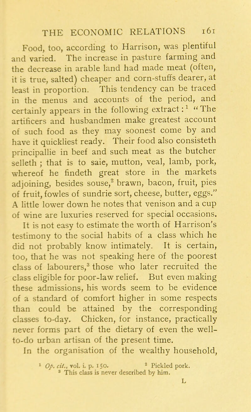 Food, too, according to Harrison, was plentiful and varied. The increase in pasture farming and the decrease in arable land had made meat (often, it is true, salted) cheaper and corn-stuffs dearer, at least in proportion. This tendency can be traced in the menus and accounts of the period, and certainly appears in the following extract:1 “ The artificers and husbandmen make greatest account of such food as they may soonest come by and have it quickliest ready. Their food also consisteth principallie in beef and such meat as the butcher selleth ; that is to saie, mutton, veal, lamb, pork, whereof he findeth great store in the markets adjoining, besides souse,2 brawn, bacon, fruit, pies of fruit, fowles of sundrie sort, cheese, butter, eggs.” A little lower down he notes that venison and a cup of wine are luxuries reserved for special occasions. It is not easy to estimate the worth of Harrison's testimony to the social habits of a class which he did not probably know intimately. It is certain, too, that he was not speaking here of the poorest class of labourers,3 those who later recruited the class eligible for poor-law relief. But even making these admissions, his words seem to be evidence of a standard of comfort higher in some respects than could be attained by the corresponding classes to-day. Chicken, for instance, practically never forms part of the dietary of even the well- to-do urban artisan of the present time. In the organisation of the wealthy household, 1 Op. cit., yoI. i. p. 150. 2 Pickled pork. 3 This class is never described by him. L