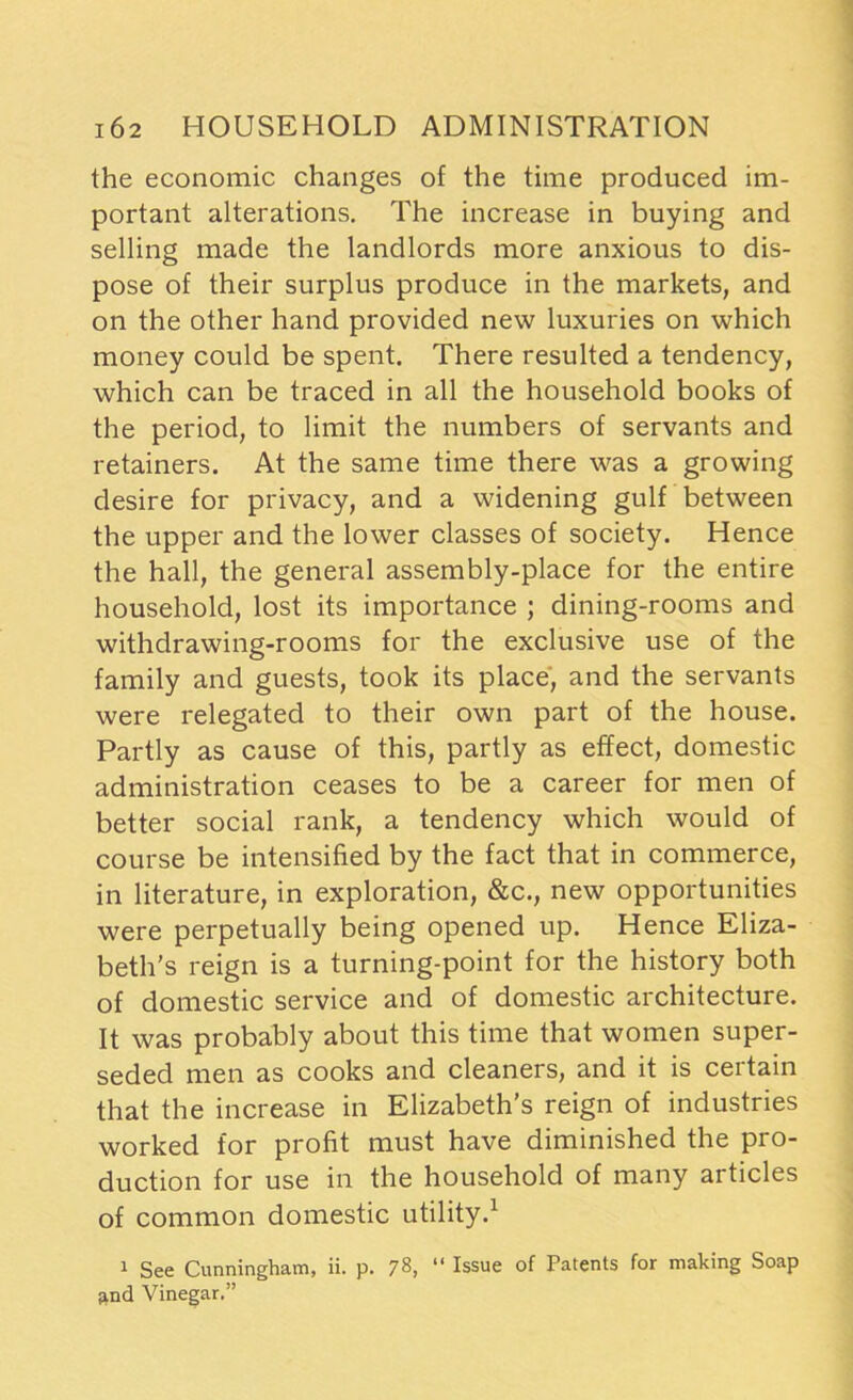 the economic changes of the time produced im- portant alterations. The increase in buying and selling made the landlords more anxious to dis- pose of their surplus produce in the markets, and on the other hand provided new luxuries on which money could be spent. There resulted a tendency, which can be traced in all the household books of the period, to limit the numbers of servants and retainers. At the same time there was a growing desire for privacy, and a widening gulf between the upper and the lower classes of society. Hence the hall, the general assembly-place for the entire household, lost its importance ; dining-rooms and withdrawing-rooms for the exclusive use of the family and guests, took its place, and the servants were relegated to their own part of the house. Partly as cause of this, partly as effect, domestic administration ceases to be a career for men of better social rank, a tendency which would of course be intensified by the fact that in commerce, in literature, in exploration, &c., new opportunities were perpetually being opened up. Hence Eliza- beth’s reign is a turning-point for the history both of domestic service and of domestic architecture. It was probably about this time that women super- seded men as cooks and cleaners, and it is certain that the increase in Elizabeth’s reign of industries worked for profit must have diminished the pro- duction for use in the household of many articles of common domestic utility.1 1 See Cunningham, ii. p. 78, “ Issue of Patents for making Soap and Vinegar.”