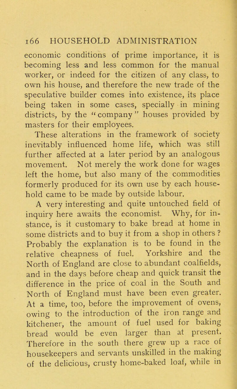 economic conditions of prime importance, it is becoming less and less common for the manual worker, or indeed for the citizen of any class, to own his house, and therefore the new trade of the speculative builder comes into existence, its place being taken in some cases, specially in mining districts, by the “ company  houses provided by masters for their employees. These alterations in the framework of society inevitably influenced home life, which was still further affected at a later period by an analogous movement. Not merely the work done for wages left the home, but also many of the commodities formerly produced for its own use by each house- hold came to be made by outside labour. A very interesting and quite untouched field of inquiry here awaits the economist. Why, for in- stance, is it customary to bake bread at home in some districts and to buy it from a shop in others ? Probably the explanation is to be found in the relative cheapness of fuel. Yorkshire and the North of England are close to abundant coalfields, and in the days before cheap and quick transit the difference in the price of coal in the South and North of England must have been even greater. At a time, too, before the improvement of ovens, owing to the introduction of the iron range and kitchener, the amount of fuel used for baking bread would be even larger than at present. Therefore in the south there grew up a race of housekeepers and servants unskilled in the making of the delicious, crusty home-baked loaf, while in