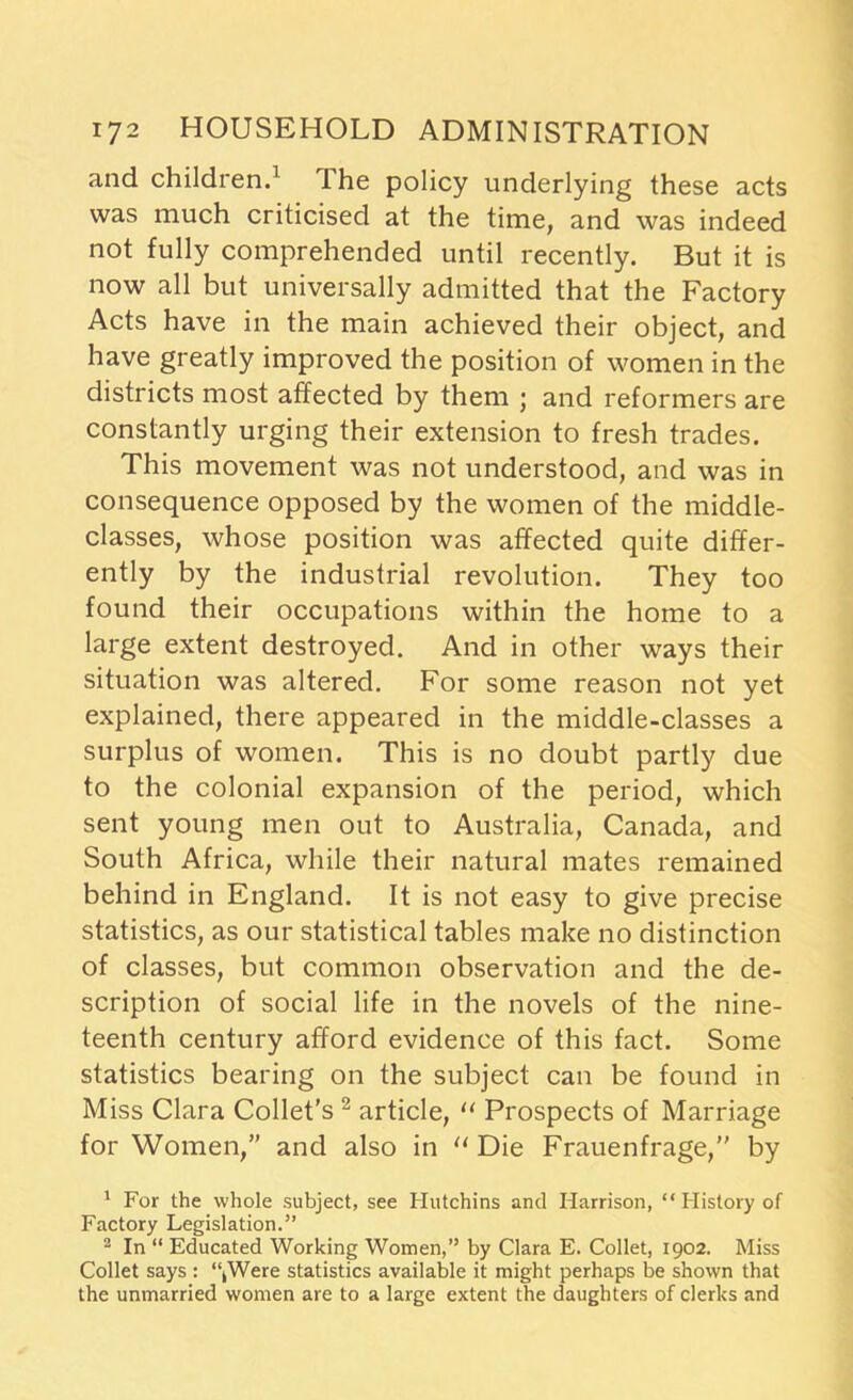 and children.1 Ihe policy underlying these acts was much criticised at the time, and was indeed not fully comprehended until recently. But it is now all but universally admitted that the Factory Acts have in the main achieved their object, and have greatly improved the position of women in the districts most affected by them ; and reformers are constantly urging their extension to fresh trades. This movement was not understood, and was in consequence opposed by the women of the middle- classes, whose position was affected quite differ- ently by the industrial revolution. They too found their occupations within the home to a large extent destroyed. And in other ways their situation was altered. For some reason not yet explained, there appeared in the middle-classes a surplus of women. This is no doubt partly due to the colonial expansion of the period, which sent young men out to Australia, Canada, and South Africa, while their natural mates remained behind in England. It is not easy to give precise statistics, as our statistical tables make no distinction of classes, but common observation and the de- scription of social life in the novels of the nine- teenth century afford evidence of this fact. Some statistics bearing on the subject can be found in Miss Clara Collet’s 2 article, “ Prospects of Marriage for Women,” and also in “ Die Frauenfrage,” by 1 For the whole subject, see Hutchins and Harrison, “History of Factory Legislation.” 2 In “ Educated Working Women,” by Clara E. Collet, 1902. Miss Collet says : “kWere statistics available it might perhaps be shown that the unmarried women are to a large extent the daughters of clerks and