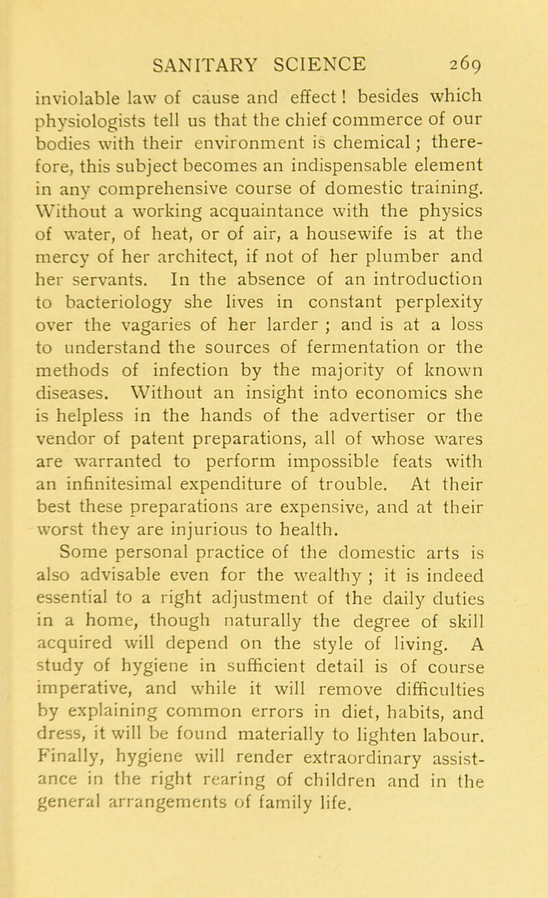 inviolable law of cause and effect! besides which physiologists tell us that the chief commerce of our bodies with their environment is chemical; there- fore, this subject becomes an indispensable element in any comprehensive course of domestic training. Without a working acquaintance with the physics of water, of heat, or of air, a housewife is at the mercy of her architect, if not of her plumber and her servants. In the absence of an introduction to bacteriology she lives in constant perplexity over the vagaries of her larder ; and is at a loss to understand the sources of fermentation or the methods of infection by the majority of known diseases. Without an insight into economics she is helpless in the hands of the advertiser or the vendor of patent preparations, all of whose wares are warranted to perform impossible feats with an infinitesimal expenditure of trouble. At their best these preparations are expensive, and at their worst they are injurious to health. Some personal practice of the domestic arts is also advisable even for the wealthy ; it is indeed essential to a right adjustment of the daily duties in a home, though naturally the degree of skill acquired will depend on the style of living. A study of hygiene in sufficient detail is of course imperative, and while it will remove difficulties by explaining common errors in diet, habits, and dress, it will be found materially to lighten labour. Finally, hygiene will render extraordinary assist- ance in the right rearing of children and in the general arrangements of family life.