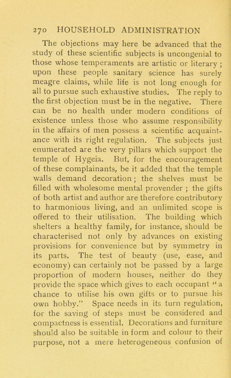The objections may here be advanced that the study of these scientific subjects is uncongenial to those whose temperaments are artistic or literary ; upon these people sanitary science has surely meagre claims, while life is not long enough for all to pursue such exhaustive studies. The reply to the first objection must be in the negative. There can be no health under modern conditions of existence unless those who assume responsibility in the affairs of men possess a scientific acquaint- ance with its right regulation. The subjects just enumerated are the very pillars which support the temple of Hygeia. But, for the encouragement of these complainants, be it added that the temple walls demand decoration; the shelves must be filled with wholesome mental provender ; the gifts of both artist and author are therefore contributory to harmonious living, and an unlimited scope is offered to their utilisation. The building which shelters a healthy family, for instance, should be characterised not only by advances on existing provisions for convenience but by symmetry in its parts. The test of beauty (use, ease, and economy) can certainly not be passed by a large proportion of modern houses, neither do they provide the space which gives to each occupant “ a chance to utilise his own gifts or to pursue his own hobby. Space needs in its turn regulation, for the saving of steps must be considered and compactness is essential. Decorations and furniture should also be suitable in form and colour to their purpose, not a mere heterogeneous confusion of