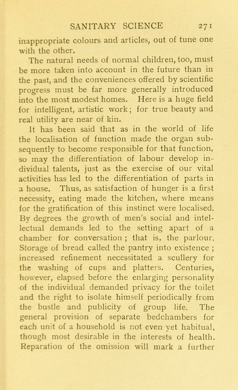 inappropriate colours and articles, out of tune one with the other. The natural needs of normal children, too, must be more taken into account in the future than in the past, and the conveniences offered by scientific progress must be far more generally introduced into the most modest homes. Here is a huge field for intelligent, artistic work; for true beauty and real utility are near of kin. It has been said that as in the world of life the localisation of function made the organ sub- sequently to become responsible for that function, so may the differentiation of labour develop in- dividual talents, just as the exercise of our vital activities has led to the differentiation of parts in a house. Thus, as satisfaction of hunger is a first necessity, eating made the kitchen, where means for the gratification of this instinct were localised. By degrees the growth of men’s social and intel- lectual demands led to the setting apart of a chamber for convei'sation ; that is, the parlour. Storage of bread called the pantry into existence ; increased refinement necessitated a scullery for the washing of cups and platters. Centuries, however, elapsed before the enlarging personality of the individual demanded privacy for the toilet and the right to isolate himself periodically from the bustle and publicity of group life. The general provision of separate bedchambers for each unit of a household is not even yet habitual, though most desirable in the interests of health. Reparation of the omission will mark a further