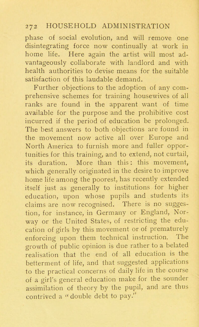 phase of social evolution, and will remove one disintegrating force now continually at work in home life. Here again the artist will most ad- vantageously collaborate with landlord and with health authorities to devise means for the suitable satisfaction of this laudable demand. Further objections to the adoption of any com- prehensive schemes for training housewives of all ranks are found in the apparent want of time available for the purpose and the prohibitive cost incurred if the period of education be prolonged. The best answers to both objections are found in the movement now active all over Europe and North America to furnish more and fuller oppor- tunities for this training, and to extend, not curtail, its duration. More than this: this movement, which generally originated in the desire to improve home life among the poorest, has recently extended itself just as generally to institutions for higher education, upon whose pupils and students its claims are now recognised. There is no sugges- tion, for instance, in Germany or England, Nor- way or the United States, of restricting the edu- cation of girls by this movement or of prematurely enforcing upon them technical instruction. The growth of public opinion is due rather to a belated realisation that the end of all education is the betterment of life, and that suggested applications to the practical concerns of daily life in the course of a girl’s general education make for the sounder assimilation of theory by the pupil, and are thus contrived a “double debt to pay.”