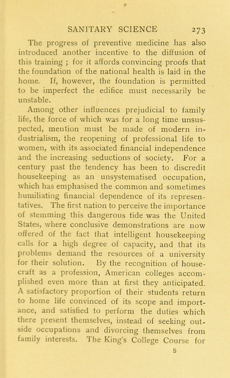 * SANITARY SCIENCE 273 The progress of preventive medicine has also introduced another incentive to the diffusion of this training ; for it affords convincing proofs that the foundation of the national health is laid in the home. If, however, the foundation is permitted to be imperfect the edifice must necessarily be unstable. Among other influences prejudicial to family life, the force of which was for a long time unsus- pected, mention must be made of modern in- dustrialism, the reopening of professional life to women, with its associated financial independence and the increasing seductions of society. For a century past the tendency has been to discredit housekeeping as an unsystematised occupation, which has emphasised the common and sometimes humiliating financial dependence of its represen- tatives. The first nation to perceive the importance of stemming this dangerous tide was the United States, where conclusive demonstrations are now offered of the fact that intelligent housekeeping calls for a high degree of capacity, and that its problems demand the resources of a university for their solution. By the recognition of house- craft as a profession, American colleges accom- plished even more than at first they anticipated. A satisfactory proportion of their students return to home life convinced of its scope and import- ance, and satisfied to perform the duties which there present themselves, instead of seeking out- side occupations and divorcing themselves from family interests. The King’s College Course for S